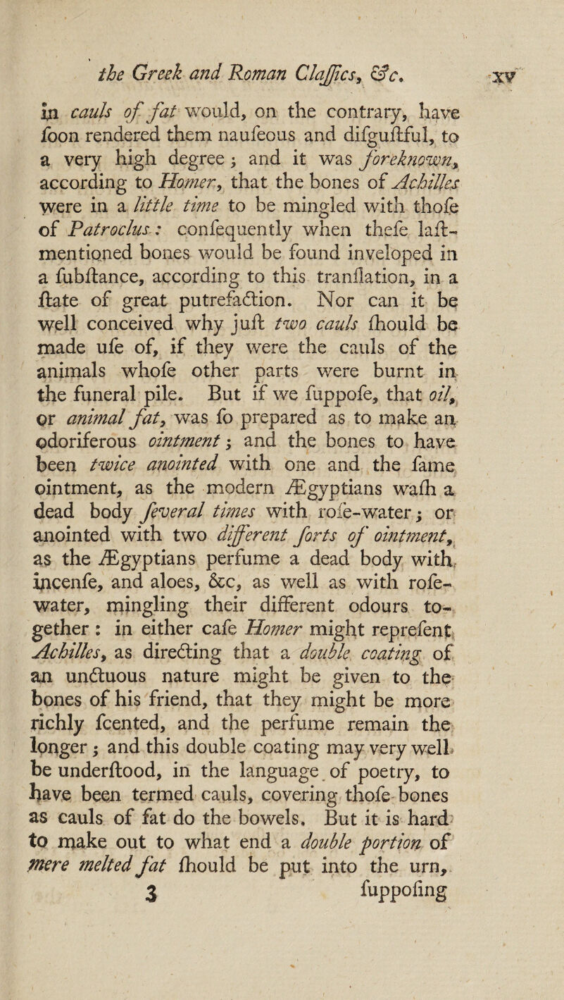 'I. in cauls of fat would, on the contrary, have foon rendered them naufeous and difguftful, to a very high degree ^ and it was foreknown, according to Homer, that the bones of Achilles were in a little time to be mingled with thole of Patroclus: confequently when thefe laft- mentkmed bones would be found inveloped in a fubftance, according to this translation, in a ftate of great putrefaction* Nor can it be well conceived why juft two cauls Should be made ufe of, if they were the cauls of the animals whofe other parts were burnt in the funeral pile. But if we fuppofe, that oil, or animal fat, was fo prepared as to make an odoriferous ointment; and the bones to have been twice anointed with one and the fame ointment, as the modern /Egyptians walh a dead body feveral times with role-water; or anointed with two different forts of ointment, as the /Egyptians perfume a dead body with incenfe, and aloes, &c, as well as with rofe- water, mingling their different odours to¬ gether : in either cafe Homer might reprefenp Achilles, as directing that a double coating of an unftuous nature might be given to the bones of his friend, that they might be more richly fcented, and the perfume remain the longer; and this double coating may very well be underftood, in the language of poetry, to have been termed cauls, covering thofe bones as cauls of fat do the bowels. But it is hard to make out to what end a double portion of mere melted fat Should be put into the urn, 3 fuppofing