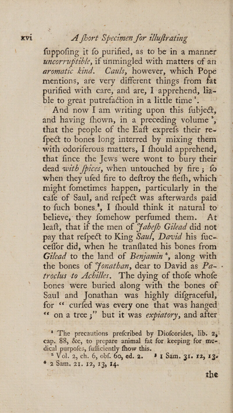fuppofmg it fo purified, as to be in a manner uncorruptible, if unmingled with matters of an aromatic kind. Cauls, however, which Pope mentions, are very different things from fat purified with care, and are, I apprehend, lia¬ ble to great putrefaction in a little time \ And now I am writing upon this fubjedt, and having fhown, in a preceding volume % that the people of the Baft exprefs their re- fpeCt to bones long interred by mixing them with odoriferous matters, I fhould apprehend, that fince the jews were wont to bury their dead with fpices, when untouched by fire j fb when they ufed fire to deftroy the flefh, which might fometimes happen, particularly in the cafe of Saul, and refpeCt was afterwards paid to fuch bones a, I fhould think it natural to believe, they fomehow perfumed them. At leaft, that if the men of JabeJh Gilead did not pay that refpeft to King Saul, David his fuc- cefTor did, when he tranflated his bones from Gilead to the land of Benjamin 4, along with the bones of Jonathan, dear to David as Pa- troclus to Achilles. The dying of thofe whofe bones were buried along with the bones of Saul and Jonathan was highly difgraceful, for “ curfed was every one that was hanged <€ on a tree f but it was expiatory, and after * The precautions prefcribed by Diofcorides, lib. 2, cap. 88, &c, to prepare animal fat for keeping for me¬ dical purpofes, fufficiently fhow this. * Vol. 2, ch. 6, obf. 6o, ed. 2* * I Sam, 31. 12, 4 2 Sam. 21. 12, 13, 14, the