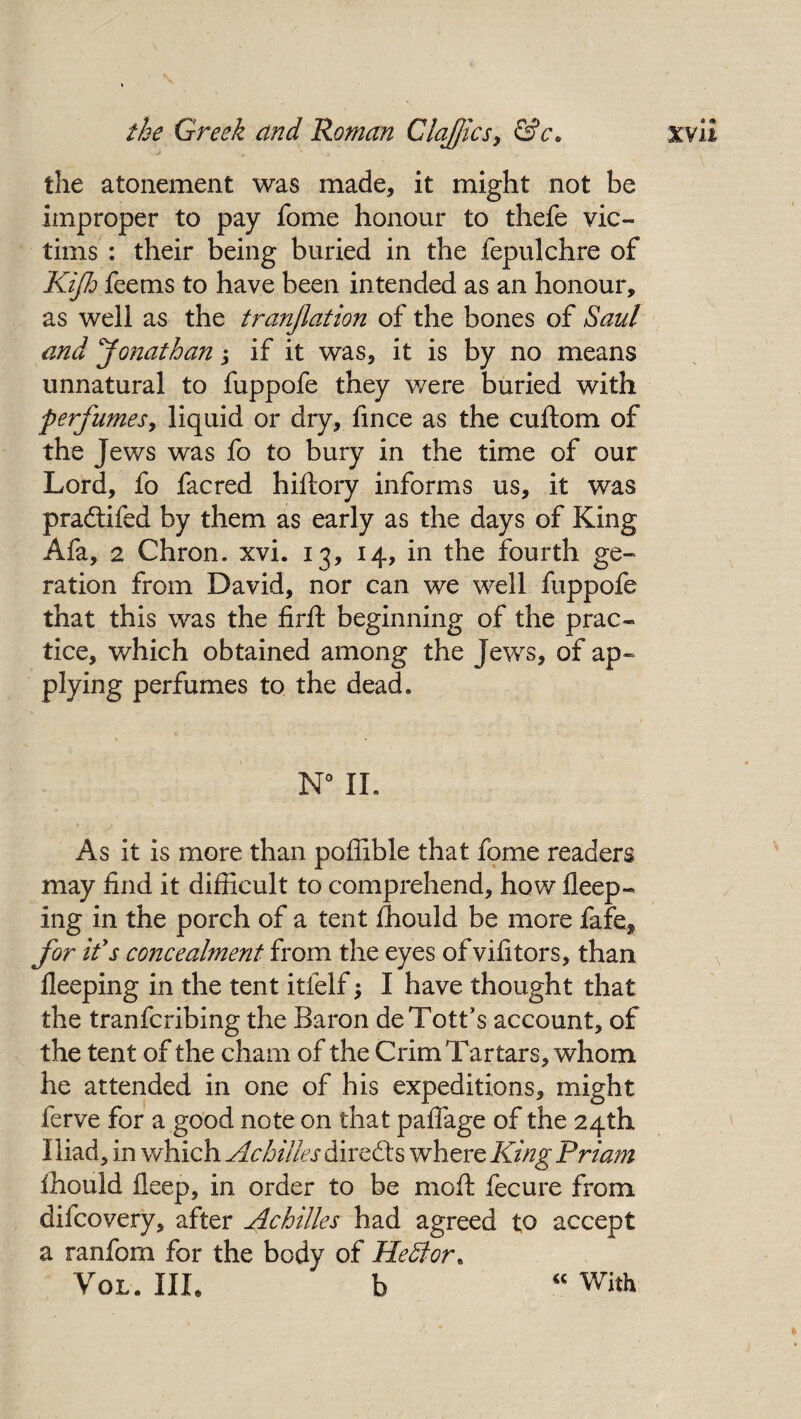 the atonement was made, it might not be improper to pay fome honour to thefe vic¬ tims : their being buried in the fepulchre of Kijh feems to have been intended as an honour, as well as the tranjlation of the bones of Saul and Jonathan j if it was, it is by no means unnatural to fuppofe they were buried with perfumes, liquid or dry, fince as the cuftom of the Jews was fo to bury in the time of our Lord, fo facred hiftory informs us, it was pradtifed by them as early as the days of King Afa, 2 Chron. xvi. 13, 14, in the fourth ge- ration from David, nor can we well fuppofe that this was the firft beginning of the prac¬ tice, which obtained among the Jews, of ap¬ plying perfumes to the dead. As it is more than poffible that fome readers may find it difficult to comprehend, how fleep- ing in the porch of a tent fhould be more fafe* for ids concealment from the eyes of vifitors, than fleeping in the tent itfelf; I have thought that the tranfcribing the Baron deTotfs account, of the tent of the cham of the Crim Tartars, whom he attended in one of his expeditions, might ferve for a good note on that paflage of the 24th Iliad , in which Achilles directs where King Priam fhould fleep, in order to be moil fecure from difcovery, after Achilles had agreed to accept a ranfom for the body of Hedlor. Vol. III. b “ With