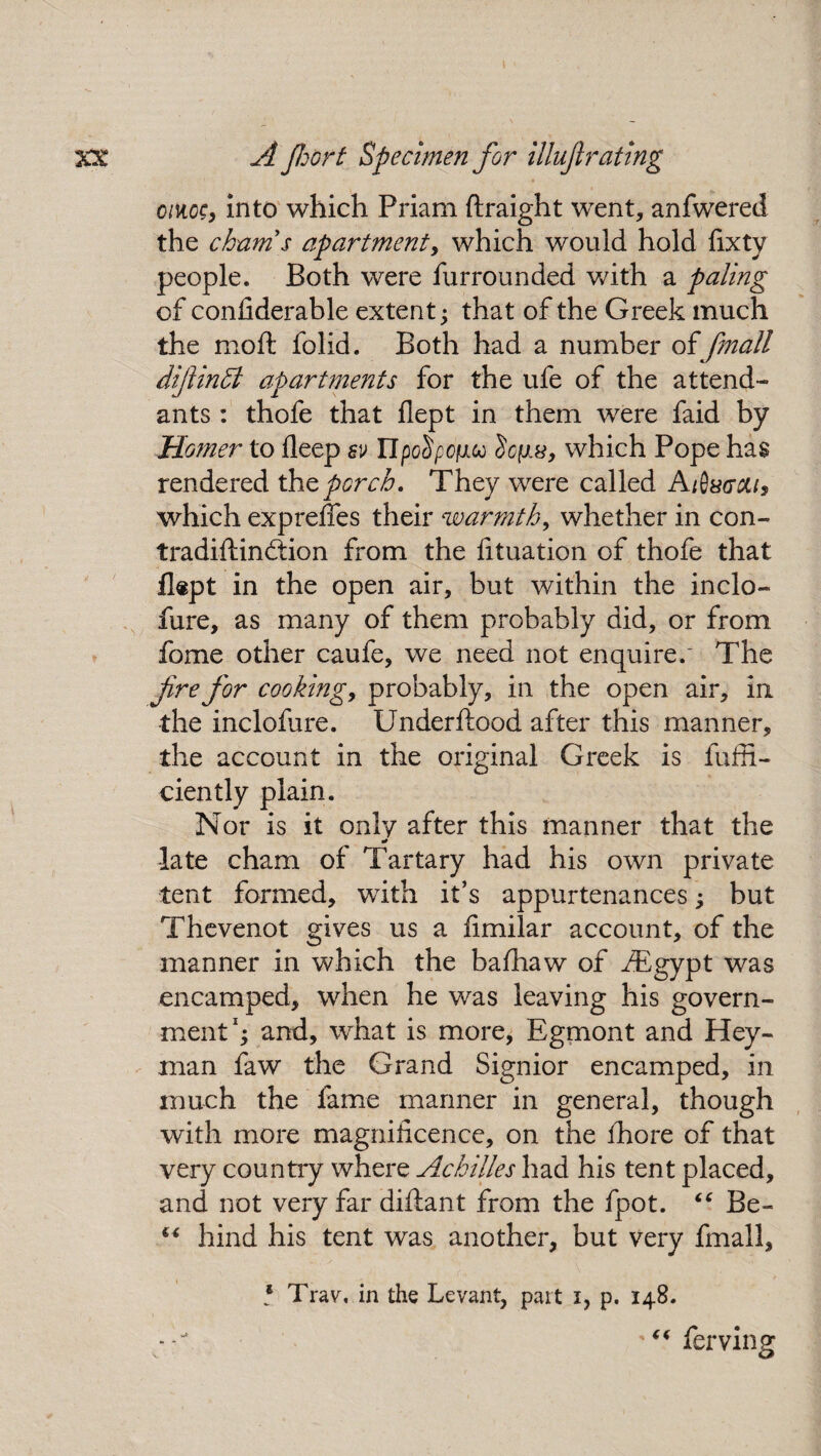 oiiicc, into which Priam ftraight went, anfwered the chum $ apartment, which would hold fixty people. Both were furrounded with a paling of confiderable extent; that of the Greek much the moft folid. Both had a number of fmall diflinffi apartments for the ufe of the attend¬ ants : thofe that flept in them were faid by Homer to deep sv Upo^pofico which Pope has rendered the porch. They were called Atixccu, which exprefies their warmth, whether in con- tradiftindtion from the fituation of thofe that flept in the open air, but within the inclo- fure, as many of them probably did, or from fome other caufe, we need not enquire/ The Ji.re for cookings probably, in the open air, in the inclofure. Underftood after this manner, the account in the original Greek is fuffi- ciently plain. Nor is it only after this manner that the late cham of Tartary had his own private tent formed, with it’s appurtenances; but Thevenot gives us a fimilar account, of the manner in which the bafhaw of /Egypt was encamped, when he was leaving his govern¬ ment1; and, what is more, Egmont and Hey- man faw the Grand Signior encamped, in much the fame manner in general, though with more magnificence, on the fhore of that very country where Achilles had his tent placed, and not very far diftant from the fpot. “ Be- “ hind his tent was another, but very fmall, * Trav, in the Levant, part i, p. 148. '“ferving