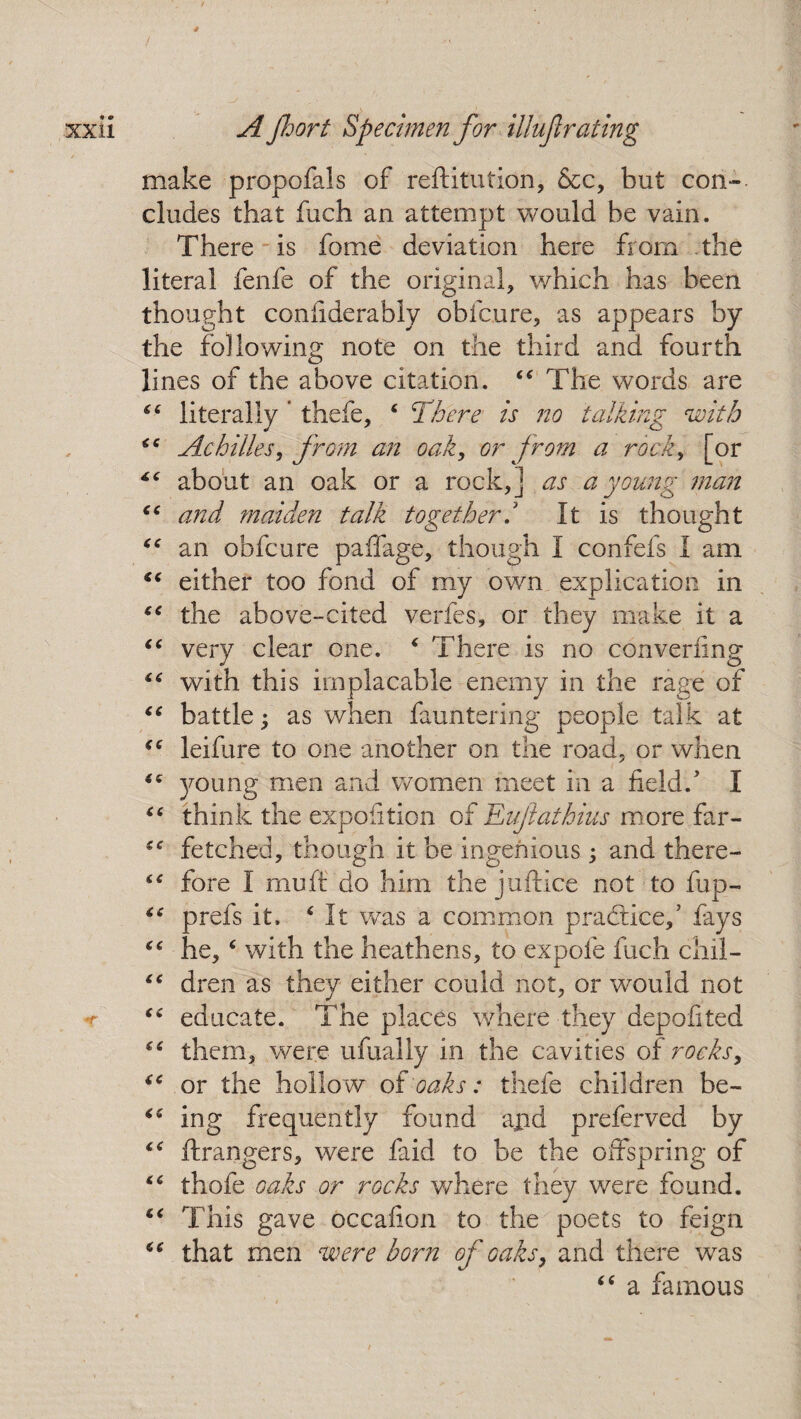 make propofals of reftitution, &c, but con¬ cludes that fuch an attempt would be vain. There is fome deviation here from the literal fenfe of the original, which has been thought coniiderably obfcure, as appears by the following note on the third and fourth lines of the above citation. 44 The words are 44 literally * thefe, 4 There is no talking with 44 Achilles, from an oak, or from a rock, [or 44 about an oak or a rock,] as a young man 44 and maiden talk together/ It is thought 44 an obfcure paffage, though I confefs I am 44 either too fond of my own explication in 44 the above-cited verfes, or they make it a 44 very clear one. 4 There is no convening 44 with this implacable enemy in the rage of 44 battle; as when fauntering people talk at 44 leifure to one another on the road, or when 44 young men and women meet in a field/ I 44 think the expoiition of Eufathius more far- 44 fetched, though it be ingenious; and the re- 44 fore I muff do him the juftice not to fup- 44 prefs it. 4 It was a common practice/ fays 44 he,4 with the heathens, to expole fuch chil- 44 dren as they either could not, or would not 44 educate. The places where they depofited 44 them, were ufually in the cavities of rocks, 44 or the hollow of oaks: thefe children be- 44 ing frequently found ajid preferved by 44 ftrangers, were faid to be the offspring of 44 thofe oaks or rocks where they were found. 44 This gave occaiion to the poets to feign 44 that men were born of oaks, and there was 44 a famous