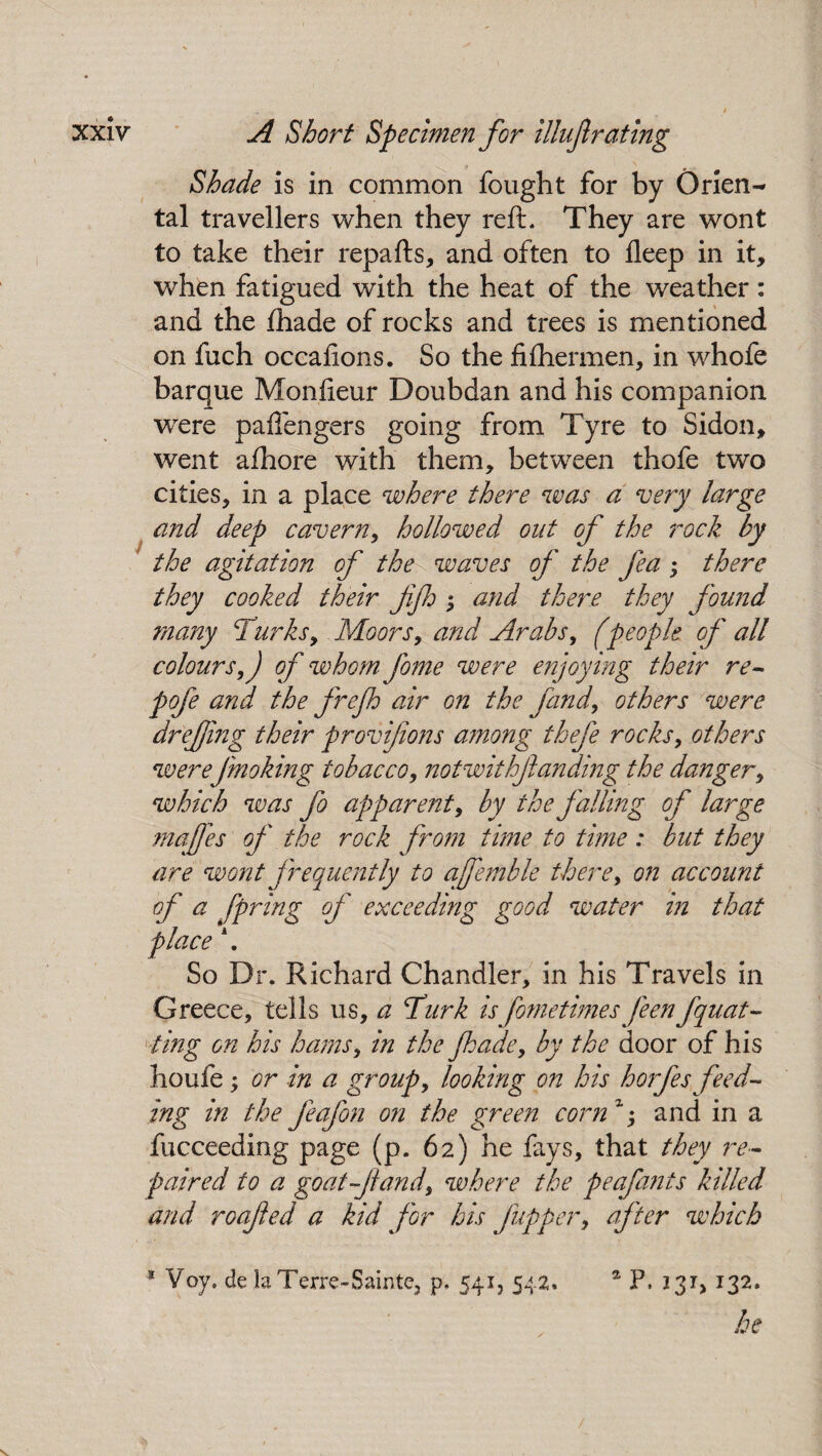 Shade is in common fought for by Orien¬ tal travellers when they reft. They are wont to take their repafts, and often to fleep in it, when fatigued with the heat of the weather: and the fhade of rocks and trees is mentioned on fuch occafions. So the fifhermen, in whofe barque Monfieur Doubdan and his companion were paffengers going from Tyre to Sidon, went afhore with them, between thofe two cities, in a place where there was a very large and deep cavern, hollowed out of the rock by the agitation of the waves of the fea; there they cooked their fifh ; and there they found many Turks, Moors, and Arabs, (people of all colours,) of whom- fome were enjoying their re- pofe and the frejh air on the find, others were drefing their provifons among thefe rocks, others were Jmoking tobacco, notwithfanding the danger, which was fo apparent, by the falling of large majfes of the rock from time to time : but they are wont frequently to ajfemble there, on account of a fpring of exceeding good water in that place \ So Dr. Richard Chandler, in his Travels in Greece, tells us, a Turk is fometimes j'een fquat- ting on his hams, in the fade, by the door of his houfe; or in a group, looking on his horfes feed¬ ing in the feafon on the green corn z; and in a fucceeding page (p. 62) he fays, that they re¬ paired to a goat f land, where the peafants killed and roafed a kid for his flipper, after which a Voy. de la Terre-Sainte. p. 541, 542* 1 p. 131,132. .be