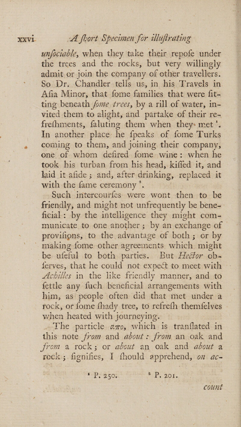 unfociabky when they take their repofe under the trees and the rocks, but very willingly admit or join the company of other travellers. So Dr. Chandler tells us, in his Travels in Afia Minor, that fome families that were fit¬ ting beneath fome trees, by a rill of water, in¬ vited them to alight, and partake of their re- frefhments, faluting them when they met k In another place he fpeaks of fome Turks corning to them, and joining their company, one of whom defined fome wine : when he took his turban from his head, kiffed it, and laid it afide; and, after drinking, replaced it with the fame ceremony \ Such intercourfes were wont then to be friendly, and might not unfrequently be bene¬ ficial : by the intelligence they might com¬ municate to one another; by an exchange of provifipns, to the advantage of both ; or by making fome other agreements which might be ufeful to both parties. But Hector ob- ferves, that he could not expeft to meet with Achilles in the like friendly manner, and to fettle any fuch beneficial arrangements with him, as people often did that met under a rock, or fome fhady tree, to refrefh themfelves when heated with journeying. The particle cltto, which is tranflated in this note from and about: fro?n an oak and from a rock; or about an oak and about a rock; fignifi.es, I fhould apprehend, on ac- * P. 250. 2 P. 201. count /