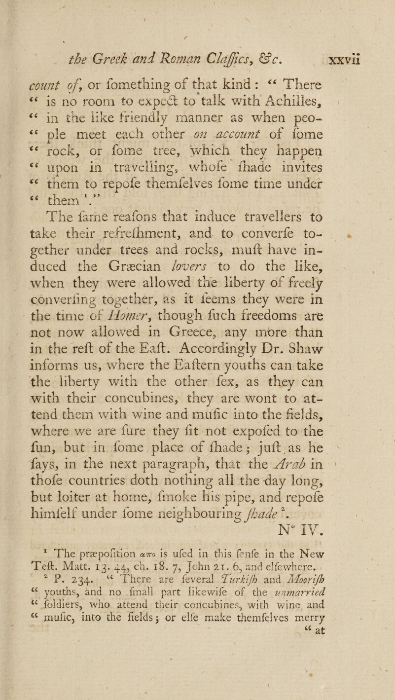 count of, or fome thing of that kind : “ There “ is no room to exped; to talk with Achilles* i( in the like friendly manner as when peo- “ pie meet each other on account of fame rock, or fome tree, which they happen upon in travelling, whofe fhade invites tc them to repofe themfelves fome time under them The fame reafons that induce travellers to take their refrefhment, and to converfe to¬ gether under trees and rocks, muft have in¬ duced the Grecian lovers to do the like* when they were allowed the liberty of freely converting together, as it teems they were in the time of Horner, though fuch freedoms are not now allowed in Greece, any more than in the reft of the Eaft. Accordingly Dr. Shaw informs us, where the Eaftern youths can take the liberty with the other fex, as they can with their concubines, they are wont to at¬ tend them with wine and mufic into the fields, where we are fare they fit not expofed to the fun, but in fome place of fhade; juft.as he fays, in the next paragraph, that the Arab in ' thofe countries doth nothing all the day long, but loiter at home, fmoke his pipe, and repofe himfelf under fome neighbouring fhade A N° IV. 1 The praepofition is ufed in this fenfe in the New Teft. Matt. 13. 44, ch. 18. 7, John 21.6, and elfewhere. z P. 234. u There are feveral Turkijh and Moorijh u youths, and no final 1 part likewife of the unmarried u foldiers, who attend their concubines, with wine and cc nmfic, into the fields; or elfe make themfelves merry a at