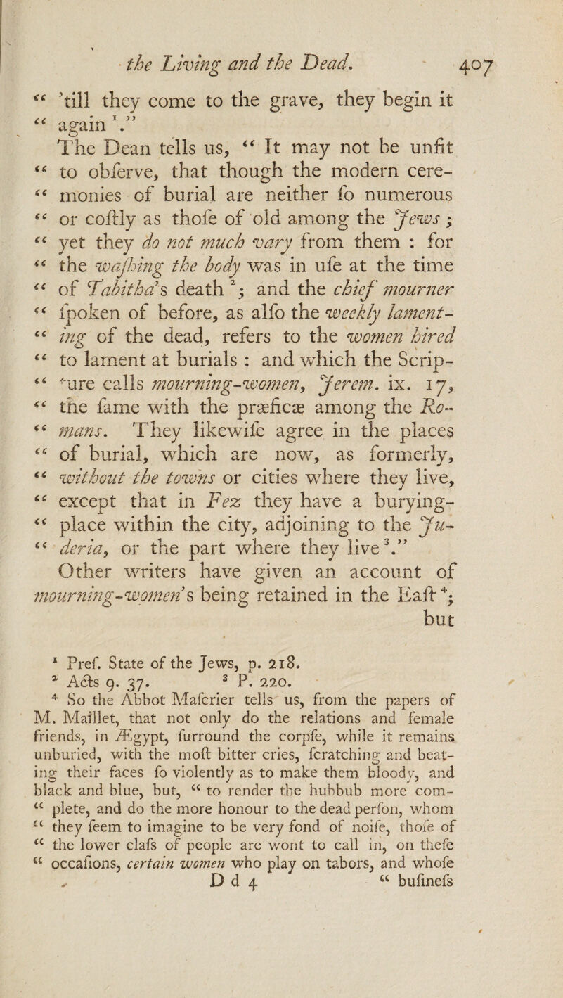 ’till they come to the grave, they begin it “ again . The Dean tells us, “ It may not be unfit “ to obferve, that though the modern cere- “ monies of burial are neither fo numerous (( or coftly as thofe of old among the Jews; “ yet they do not much vary from them : for the wajhing the body was in ufe at the time ££ of Tdabithds death1; and the chief mourner <£ fpoke.n of before, as alfo the weekly lament- £C ing of the dead, refers to the women hired ££ to lament at burials : and which the Scrip- 'are calls mourning-women, Jerem. ix. 17, the fame with the prseficae among the Ro- ££ mans. They likewife agree in the places ££ of burial, which are now, as formerly, “ without the towns or cities where they live, iC except that in Fez they have a hurying- <£ place within the city, adjoining to the Ju- ££ deria, or the part where they live3.” Other writers have given an account of mourning-women s being retained in the Eaft4; but 1 Pref. State of the Jews, p. 218. a A&s 9. 37. 3 P. 220. 4 So the Abbot Mafcrier tells us, from the papers of M. Maillet, that not only do the relations and female friends, in iEgypt, furround the corpfe, while it remains unburied, with the moft bitter cries, fcratching and beat¬ ing their faces fo violently as to make them bloody, and black and blue, but, cc to render the hubbub more com- u plete, and do the more honour to the dead perfon, whom ££ they feem to imagine to be very fond of noife, thofe of <c the lower clafs of people are wont to call in, on thefe “ occafions, certain women who play on tabors, and whofe D d 4 u bufinefs *