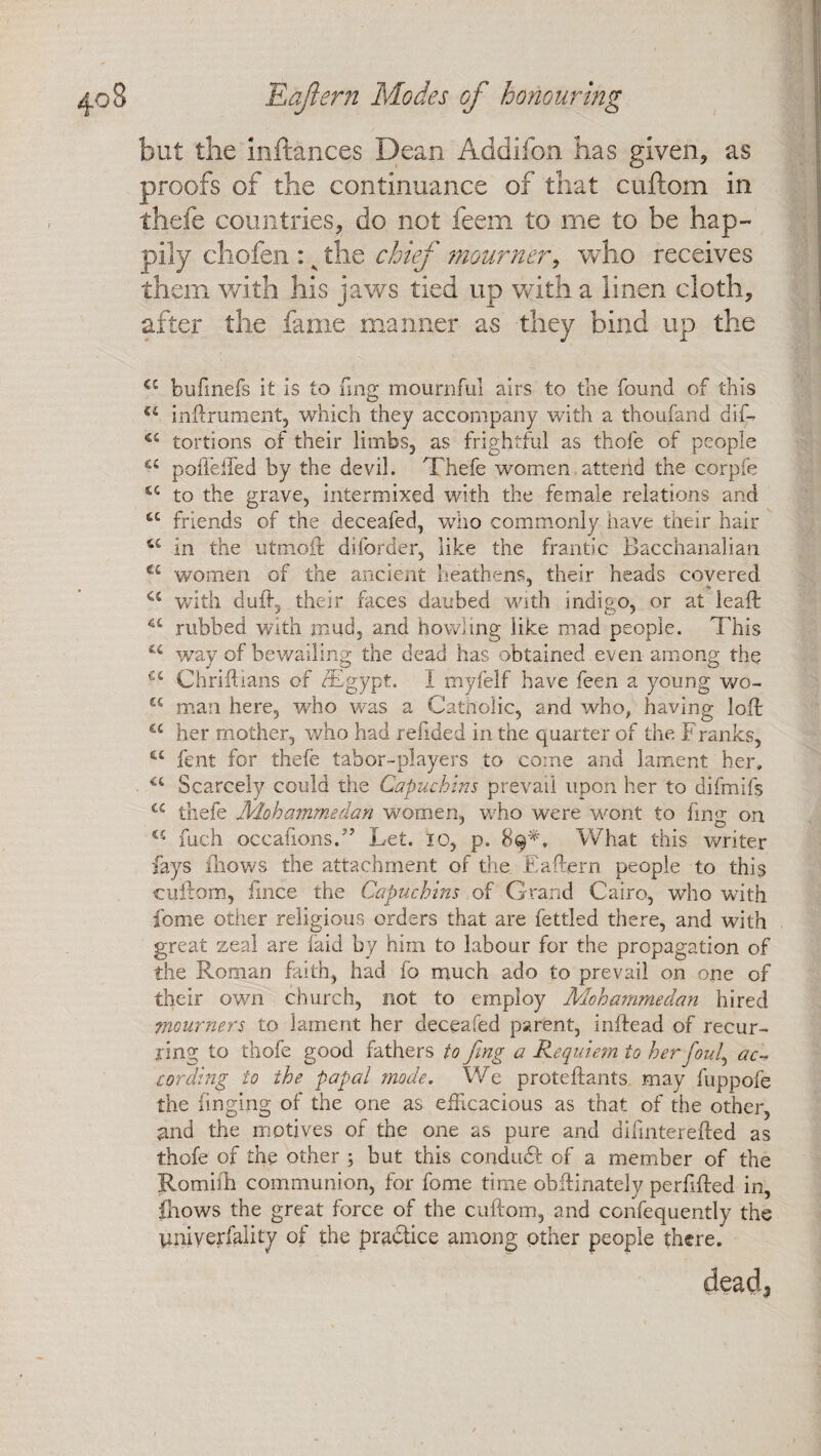 but the inftances Dean Addifon has given, as proofs of the continuance of that cuftom in thefe countries, do not feem to me to be hap¬ pily chofen : ^ the chief mourner, who receives them with his jaws tied up with a linen cloth, after the fame manner as they bind up the C£ bufinefs it is to fmg mournful airs to the found of this u inftrument, which they accompany with a thoufand dif- tortions of their limbs, as frightful as thofe of people u poffeffied by the devil. Thefe women attend the corpfe u to the grave, intermixed with the female relations and tc friends of the deceafed, who commonly have their hair u in the utmoib diforder, like the frantic Bacchanalian u women of the ancient heathens, their heads covered a with duff, their faces daubed with indigo, or at leaft rubbed with mud, and howling like mad people. This u way of bewailing the dead has obtained even among the u Chriftians of /Egypt. 1 myfelf have feen a young wo- u man here, who was a Catholic, and who, having loft a her mother, who had refided in the quarter of the Franks, ££ fent for thefe tabor-players to come and lament her, a Scarcely could the Capuchins prevail upon her to difmifs u thefe Mohammedan women, who were wont to fmg on 45 fuch occafions.” Let. ic, p. 89*, What this writer fays (hows the attachment of the Eaftern people to this cuftom, flnce the Capuchins of Grand Cairo, who with fome other religious orders that are fettled there, and with great zeal are laid by him to labour for the propagation of the Roman faith, had fo much ado to prevail on one of their own church, not to employ Mohammedan hired mourners to lament her deceafed parent, inftead of recur¬ ring to thofe good fathers to fmg a Requiem to her foul, ac¬ cording to the papal mode. We proteftants may fuppofe the finging of the one as efficacious as that of the other, and the motives of the one as pure and difmterefted as thofe of the other ; but this condiuft of a member of the Romilh communion, for fome time obftinately perfifted in, fhows the great force of the cuftom, and confequently the tmiyerfality of the practice among other people there. dead3