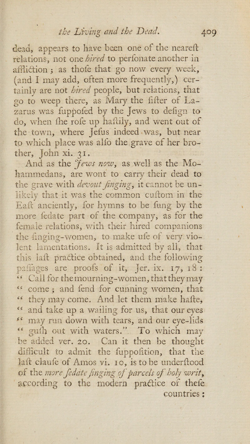 dead, appears to have been one of the neareft relations, not one hired to perfoliate another in affliction 5 as thofe that go now every week, (and I may add, often more frequently,) cer¬ tainly are not hired people, but relations, that go to weep there, as Mary the lifter of La¬ zarus was fuppofed by the Jews to defign to do, when file rofe up haftily, and went out of the town, where jefus indeed was, but near to which place was alfo the .grave of her bro¬ ther, John xi. 31, And as the Jews now, as well as the Mo¬ hammedans, are wont to carry their dead to the grave with devout Jinging, it cannot be un¬ likely that it Was the common cuftom in the Eafc anciently, for hymns to be fung by the more fedate part ■ of the company, as for the female relations, with their hired companions the -finging-women, to make ufe of very vio¬ lent lamentations. It is admitted by all, that this laft praClice obtained, and the following paffages are proofs of it, Jer. ix. 17, 18 : 6 s Call for the mourning-women, that they may <s come; and fend for cunning women, that “ they may come. And let them make hafte, and take up a wailing for us, that our eyes may run down with tears, and our eye-lids gufh out with waters.” To which may be added ver. 20. Can it then be thought difficult to admit the fuppofition, that the laft claufe of Amos vh 10, is to be underftood of the more fedate jinging of parcels of holy writ, according to the modern practice of thefe. countries;