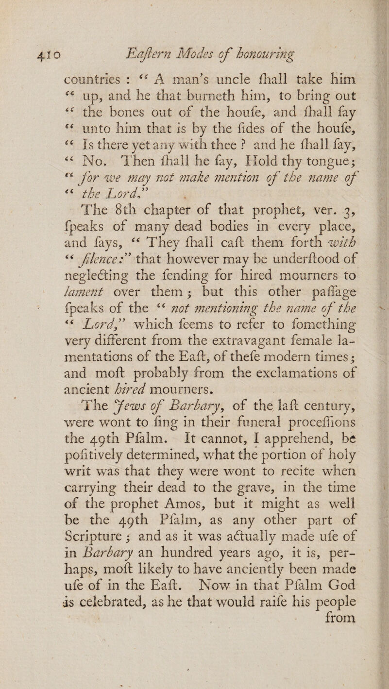 countries : “A man's uncle fhall take him up, and he that burneth him, to bring out the bones out of the houfe, and fhall fay “ unto him that is by the fides of the houfe, “ Is there yet any with thee ? and he fhall fay. No. Then fhall he fay. Hold thy tongue; e£ for we may not make mention of the name of “ the Lord” The 8th chapter of that prophet, ver. 3, fpeaks of many dead bodies in every place, and fays, “ They fhall call them forth with ** /Hence:” that however may be underflood of negledting the fending for hired mourners to lament over them; but this other paffage fpeaks of the not mentioning the name of the <£ Lore.If which feems to refer to fomething very different from the extravagant female la¬ mentations of the Eafl, of thefe modern times; and rnoff probably from the exclamations of ancient hired mourners. The Jews of Barbary, of the lafl century, were wont to ling in their funeral procefiions the 49th Pfalm. It cannot, I apprehend, be pofitively determined, what the portion of holy writ was that they were wont to recite when carrying their dead to the grave, in the time of the prophet Amos, but it might as well be the 49th Pfalm, as any other part of Scripture ; and as it was actually made ufe of in jBarbary an hundred years ago, it is, per¬ haps, moll likely to have anciently been made ufe of in the Eafl. Now in that Pfalm God is celebrated, as he that would raife his people from