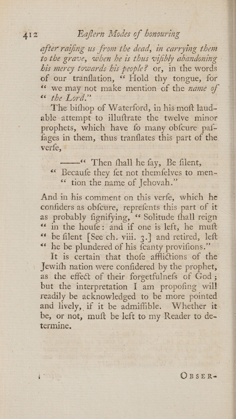 after raijing us from the dead, in carrying them to the grave, when he is thus vifbly abandoning his mercy towards his people ? or, in the words of our tranflation, Hold thy tongue, for “ we may not make mention of the name of “ the Lord ” The bifhop of Waterford, in his moft laud¬ able attempt to illuftrate the twelve minor prophets, which have fo many obfcure paf- fages in them, thus tranflates this part of the verfe, ■.“ Then fhall he fay. Be filent, Becaufe they fet not themfelves to men- “ tion the name of Jehovah/' And in his comment on this verfe, which he confiders as obfcure, reprefents this part of it as probably lignifying, “ Solitude fhail reign in the houfe: and if one is left, he muft be filent [Seech, viii. 3.] and retired, left he be plundered of his fcanty provifions.” It is certain that thofe afflictions of the 1 Jewifti nation were conlidered by the prophet, as the effeCt of their forgetfulnefs of God ^ but the interpretation I am propofing will readily be acknowledged to be more pointed and lively, if it be admiffible. Whether it be, or not, muft be left to my Reader to de¬ termine. * O B S E R-