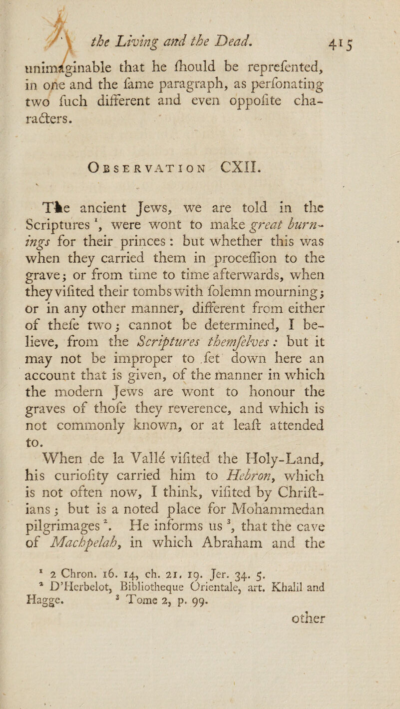 N. MU fi unimaginable that he fhould be reprefented, in one and the fame paragraph, as perfonating two fuch different and even oppofite cha~ Obser vat i o n CXIL Tke ancient Jews, we are told in the Scriptures *, were wont to make great burn¬ ings for their princes : but whether this was when they carried them in proceffion to the grave; or from time to time afterwards, when they viiited their tombs with folemn mourning; or in any other manner, different from either of thele two; cannot be determined, I be¬ lieve, from the Scriptures themfelves: but it may not be improper to fet down here an account that is given, of the manner in which the modern Jews are wont to honour the graves of tlaofe they reverence, and which is not commonly known, or at leaf): attended to. When de la Valle vifited the Holy-Land, his curiofity carried him to Hebron, which is not often now, I think, vifited by Chrift- ians; but is a noted place for Mohammedan pilgrimages \ He informs us 3, that the cave of Machpelah, in which Abraham and the 1 2 Chron. 16. 14, ch. 21. 19. Jer. 34. 5, a D’Herbelot, Bibliotheque Orientale, art. Khalil and Hagge. 3 dTome 2, p. 99. other