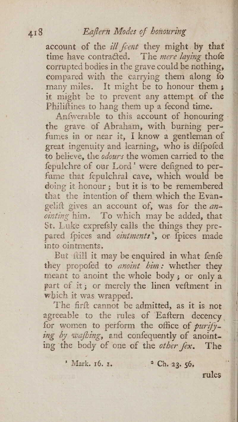account of the ill j'cent they might by that time have contracted. The mere laying thofe corrupted bodies in the grave could be nothing, compared with the carrying them along fo many miles. It might be to honour them ; it might be to prevent any attempt of the Philiftines to hang them up a fecond time. Anfwerable to this account of honouring the grave of Abraham, with burning per¬ fumes in or near it, I know a gentleman of great ingenuity and learning, who is difpofed to believe, the odours the women carried to the fepulchre of our Lord1 were defigned to per¬ fume that fepulchral cave, which would be doing it honour; but it is to be remembered that the intention of them which the Evan- gelift gives an account of, was for the an¬ ointing him. To which may be added, that St. Luke exprefsly calls the things they pre¬ pared fpices and ointments% or fpices made into ointments. But fall it may be enquired in what fenfe they propofed to anoint him: whether they meant to anoint the whole body$ or only a part of it j or merely the linen veftment in which it was wrapped. The firft cannot be admitted, as it is not agreeable to the rules of Eaftern decency for women to perform the office of purify¬ ing by wajhing, and confequently of anoint¬ ing the body of one of the other fex. The * Mark. 16. i. z Ch. 23. 56. rules