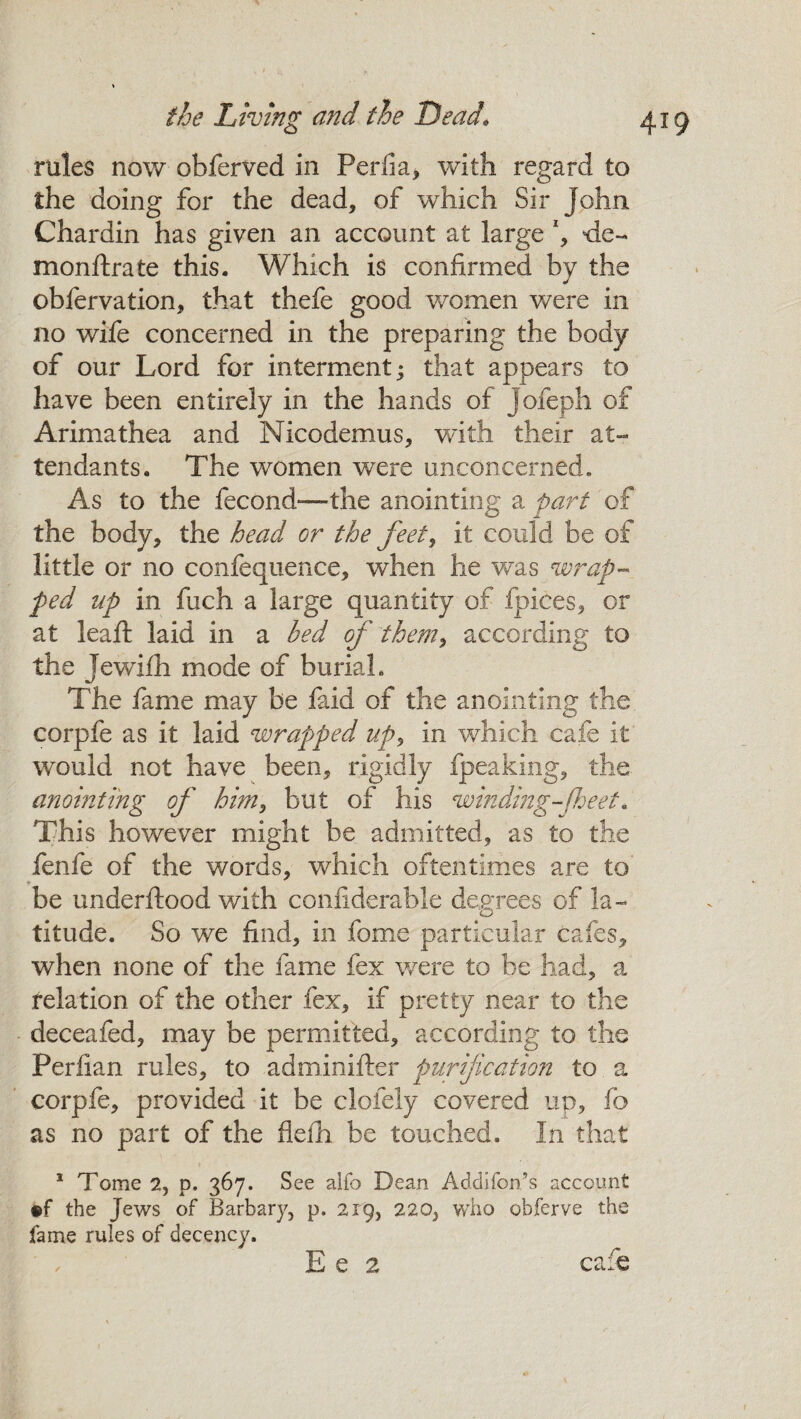 rules now obferved in Perlia, with regard to the doing for the dead, of which Sir John Chardin has given an account at large *, *ie~ monftrate this. Which is confirmed by the obfervation, that thefe good women were in no wife concerned in the preparing the body of our Lord for interment; that appears to have been entirely in the hands of jofeph of Arimathea and Nicodemus, with their at¬ tendants. The women were unconcerned. As to the fecond-— the anointing a part of the body, the head or the feet, it could be of little or no confequence, when he was wrap¬ ped np in fuch a large quantity of fpices, or at leaft laid in a bed of them> according to the Jewifh mode of burial. The fame may be faid of the anointing the corpfe as it laid wrapped up, in which cafe it would not have been, rigidly fpeaking, the anointing of him, but of his winding-[beet. This however might be admitted, as to the fenfe of the words, which oftentimes are to be underftood with confiderable degrees of la¬ titude. So we find, in fome particular cafes, when none of the fame fex were to be had, a relation of the other fex, if pretty near to the deceafed, may be permitted, according to the Periian rules, to adminifter purification to a corpfe, provided it be cioiely covered up, fo as no part of the fieih be touched. In that 1 Tome 2, p. 367. See alfo Dean Addifonts account ®f the Jews of Barbary, p. 219, 220, who obferve the fame rules of decency.