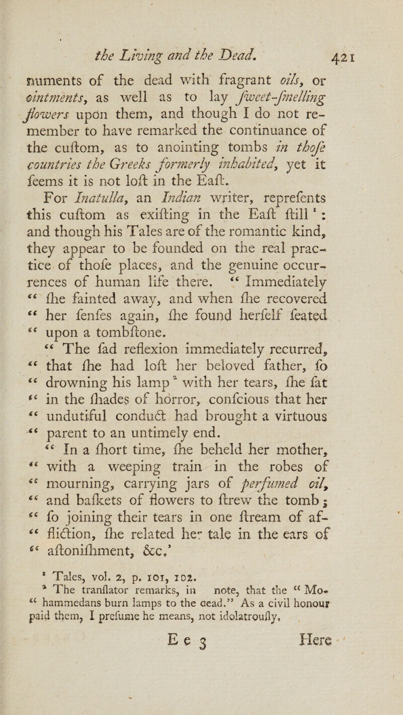 raiments of the dead with fragrant oils, or ointments, as well as to lay fweet-fmellmg flowers upon them, and though I do not re¬ member to have remarked the continuance of the cuftom, as to anointing tombs in thofe countries the Greeks formerly inhabited, yet it feems it is not loft in the Eaft. For Inatulla, an Indian writer, reprefents this cuftom as exifting in the Eaft ffills : and though his Tales are of the romantic kind, they appear to be founded on the real prac¬ tice of thofe places, and the genuine occur¬ rences of human life there, <c Immediately 44 £he fainted away, and when flie recovered “ her fenfes again, die found herfelf feated “ upon a tombftone. 44 The fad reflexion immediately recurred, that fhe had loft her beloved father, fo drowning his lampa with her tears, fhe fat (C in the fhades of horror, confcious that her 44 undutiful condufit had brought a virtuous “ parent to an untimely end. “ In a fhort time, fhe beheld her mother, 44 with a weeping train in the robes of mourning, carrying jars of perfumed oil, 44 and bafkets of flowers to ftrevr the tomb j fo joining their tears in one ft ream of af~ 44 fiicftion, fhe related he*; tale in the ears of 64 aftonifhment, &c/ 1 Tales, vol. 2, p. 101, 102. a The tranllator remarks, in note, that the cc Mo* £C hammedans burn lamps to the cead.” As a civil honour paid them, I prefume he means, not idolatrouily. Ee 3 Here •