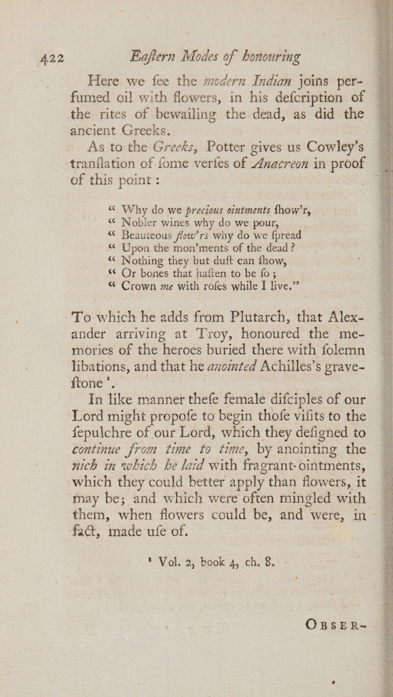 Here we fee the modern Indian joins per¬ fumed oil with flowers, in his defcription of the rites of bewailing the dead, as did the ancient Greeks. As to the Greeks, Potter gives us Cowley’s tranflation of feme verfes of Anacreon in proof of this point: “ Why do we precious ointments fhow’r, u Nobler wines why do we pour, u Beauteous flowers why do we fpread u Upon the monuments of the dead ? u Nothing they but duft can fhow, ■u Or bones that haften to be fo ; “ Crown me with rofes while I live.3’ To which he adds from Plutarch, that Alex¬ ander arriving at Troy, honoured the me¬ mories of the heroes buried there with folemn libations, and that he anointed Achilles’s grave- ftone \ In like manner thefe female difciples of our Lord might propofe to begin thofe viiits to the fepulchre of our Lord, which they defigned to continue from time to time, by anointing the nich in which he laid with fragrant* ointments, which they could better apply than flowers, it may be^ and which were often mingled with them, when flowers could be, and were, in fail, made ufe of. Obser« » 5 Vol. 2, book 4, ch. 8.