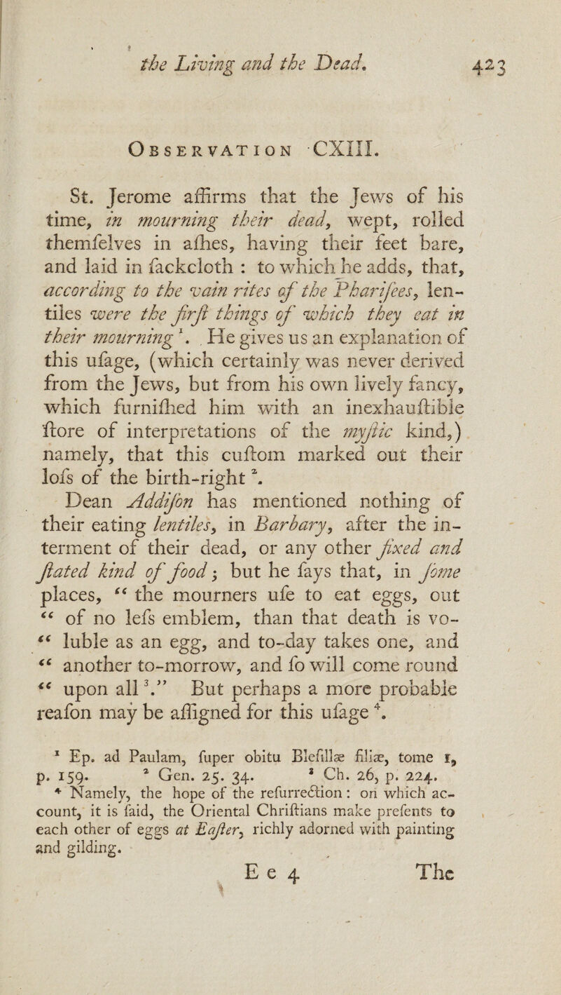 O B S E R VAT ION ‘CXIIL St. Jerome affirms that the Jews of his time, in mourning their dead, wept, rolled themfelves in afhes, having their feet bare, and laid in fackcloth : to which he adds, that, according to the vain rites of the Phaidfees, len- tiles were the firji things of which they eat in their mourning \ , He gives us an explanation of this ufage, (which certainly was never derived from the Jews, but from his own lively fancy, which furniihed him with an inexhauftibie ftore of interpretations of the myfic kind,) namely, that this cuftom marked out their lofs of the birth-right \ Dean Addifon has mentioned nothing of their eating lentiles, in Barbary, after the in¬ terment of their dead, or any other fixed and fated kind of food; but he fays that, in feme places, (c the mourners ufe to eat eggs, out “ of no lefs emblem, than that death is vo~ “ luble as an egg, and to-day takes one, and “ another to-morrow, and fo will come round “ upon all V’ But perhaps a more probable reafon may be affigned for this ufage 4. 1 Ep. ad Paulam, fuper obitu Bleftllse Elia?, tome i, p. 159. 1 Gen. 25. 34. 3 Ch. 26, p. 224. 4 Namely, the hope of the refurredrion: on which ac¬ count, it is faid, the Oriental Chriftians make prefents to each other of eggs at Eajler, richly adorned with painting and gilding.