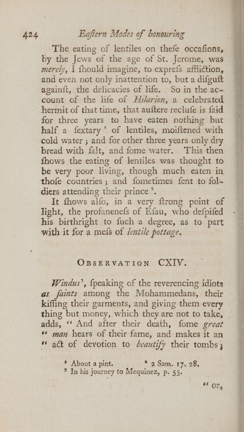 The eating of lentiles on thefe occafions, by the Jews of the age of St. Jerome, was merely, I fhould imagine, to exprefs affliction, and even not only inattention to, but a difguft againjft, the delicacies of life. So in the ac¬ count of the life of TIilarion, a celebrated hermit of that time, that auftere reclufe is faid for three years to have eaten nothing but half a fextary 1 of lentiles, moiftened with cold water j and for other three years only dry bread with fait, and feme water. This then, fhows the eating of lentiles was thought to be very poor living, though much eaten in thofe countries * and foinetimes fent to fcl- diers attending their prince \ It fhows alfo, in a very ftrong point of light, the profanenefs of Efau, who defpifed his birthright to fuch a degree, as to part with it for a rnefs of lentile pottage. Observation CXIV. Windus3, fpeaking of the reverencing idiots as faints among the Mohammedans, their killing their garments, and giving them every thing but money, which they are not to take, adds, “ And after their death, feme great “ man hears of their fame, and makes it an ec adt of devotion to beautify their tombs $ * About a pint. 1 2 Sam. 17. 28. 3 In his journey to Mequinez, p. 55.