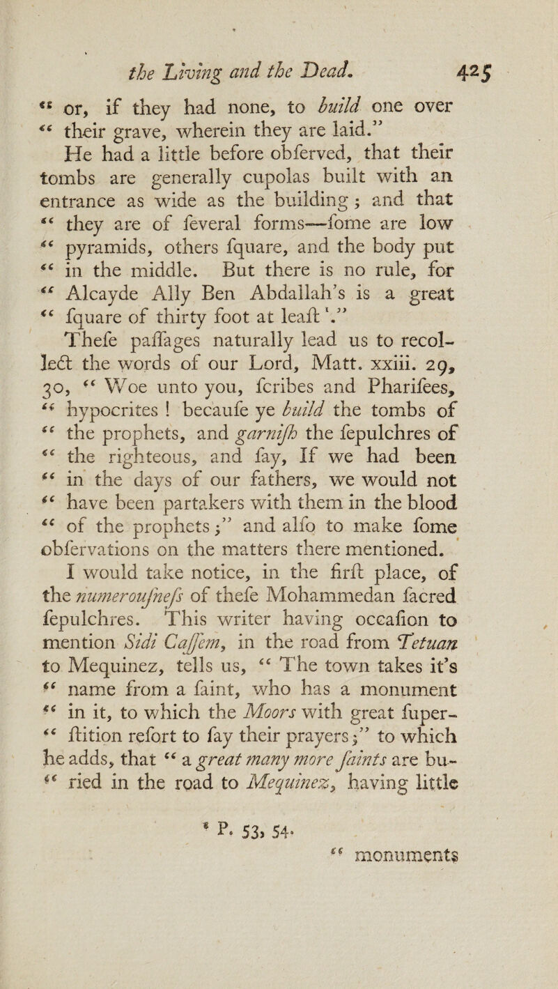 ts or, if they had none, to build one over ** their grave, wherein they are laid.” He had a little before obferved, that their tombs are generally cupolas built with an entrance as wide as the building; and that “ they are of feveral forms—fome are low “ pyramids, others fquare, and the body put €C in the middle. But there is no rule, for Alcayde Ally Ben Abdallah's is a great cc fquare of thirty foot at leaf: V Thefe paffages naturally lead us to recoi¬ led: the words of our Lord, Matt, xxiii. 29, 30, “ Woe unto you, fcribes and Pharifees, ** hypocrites ! becaufe ye build the tombs of “ the prophets, and garnijh the fepulchres of “ the righteous, and fay. If we had been “ in the days of our fathers, we would not 4C have been partakers with them in the blood iC of the prophets f and alfo to make fome obfervations on the matters there mentioned. I would take notice, in the firft place, of the numeroufnefs of thefe Mohammedan facred fepulchres. This writer having oceafion to mention Sidi Cajfem, in the road from Let nan to Mequinez, tells us, The town takes it’s ** name from a faint, who has a monument *c in it, to which the Moors with great fuper- “ ftition refort to fay their prayers;” to which he adds, that “ a great many more faints are bu~ ■( ried in the road to Mequinez, having little * P. 53> 54* monument?