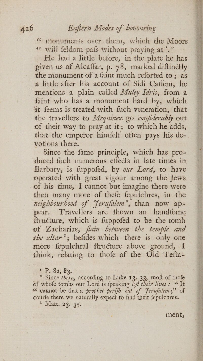 €C monuments over them, which the Moors (S will feldom pafs without praying, at VJ He had a little before, in the plate he has given us of AlcaiTar, p. 78, marked diftindtly the monument of a faint much reforted to; as a little after his account of Sidi Calfem, he mentions a plain called Muley Idris, from a faint who has a monument hard by, which it feems is treated with fuch veneration, that the travellers to Mequinez go confderahly out of their way to pray at it; to which he adds, that the emperor himfelf often pays his de¬ votions there. Since the fame principle, which has pro¬ duced fuch numerous effedts in late times in Barbary, is fuppofed, by our Lord\ to have operated with great vigour among the Jews of his time, I cannot but imagine there were then many more of thefe fepulchres, in the neighbourhood of Jerufalem% than nowr ap¬ pear. Travellers are fliown an handfome ftrudture, which is fuppofed to be the tomb of Zacharias, fain between the temple and the altar 3; befides which there is only one more fepulchral ftrudture above ground, I think, relating to thofe of the Old Telia- I P. 82, 83. II Since there, according to Luke 13. 33, moft of thofe of whofe tombs our Lord is fpeaking loft their lives : <c It <c cannot be that a prophet perifh cut of Jerufalemof courfe there we naturally expedt to find their fepulchres. 3 Matt. 23. 35. meat.