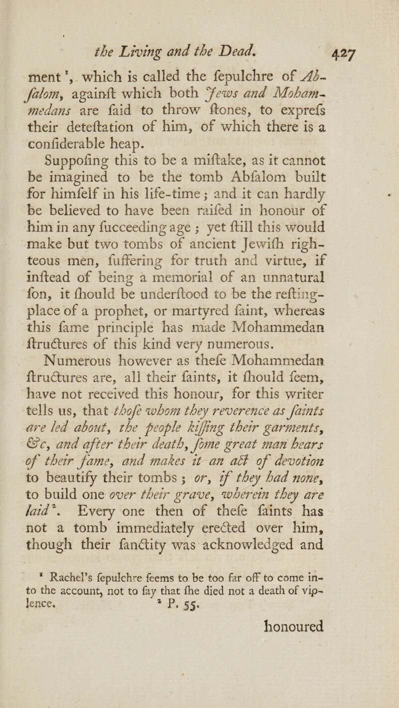 ment *, which is called the fepulchre of Ab- falom, againlt which both Jews and Moham¬ medans are faid to throw Hones, to exprefs their deteftation of him, of which there is a coniiderable heap. Suppoling this to be a miftake, as it cannot be imagined to be the tomb Abfalom built for himfelf in his life-time; and it can hardly be believed to have been railed in honour of him in any lucceeding age ; yet Hill this would make but two tombs of ancient Jewiih righ¬ teous men, differing for truth and virtue, if inftead of being a memorial of an unnatural fon, it Ihould be underftocd to be the refting- place of a prophet, or martyred faint, whereas this fame principle has made Mohammedan ftrudtures of this kind very numerous. Numerous however as thefe Mohammedan ftrudtures are, all their faints, it fliould feem, have not received this honour, for this writer tells us, that thofe whom they reverence as faints are led about, the people kifjing their garments, &c, and after their death, fome great man hears of their fame, and makes it an acl of devotion to beautify their tombs ; or, if they had none, to build one over their grave, wherein they are laid'1’. Every one then of thefe faints has not a tomb immediately eredied over him, though their fanftity was acknowledged and 1 Rachel’s fepulchre feems to be too far off to come in¬ to the account, not to fay that the died not a death of vip- lence. 1 P, 55, honoured