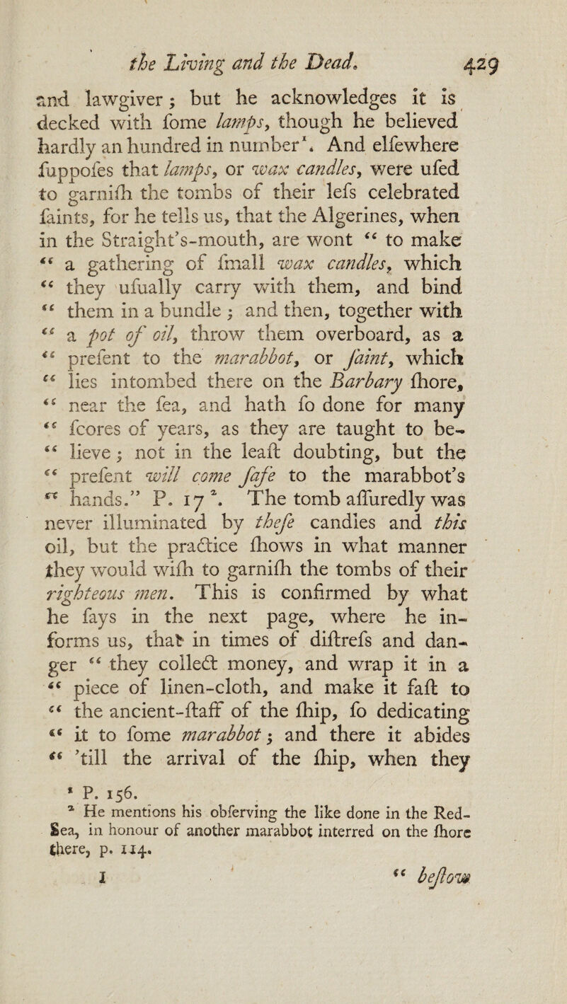 and lawgiver; but he acknowledges it is decked with fome lamps, though he believed hardly an hundred in number1* And elfewhere fuppofes that lamps, or wax candles, were ufed to earnifh the tombs of their lefs celebrated O faints, for he tells us, that the Algerines, when in the Straight's-mouth, are wont “ to make a gathering of fmall wax candles> which “ they ufually carry with them, and bind “ them in a bundle ; and then, together with “ a pot of oil, throw them overboard, as a 4S prefent to the mar abbot, or faint, which cc lies intombed there on the Barbary fhore, <c near the fea, and hath fo done for many fcores of years, as they are taught to be- “ lieve; not in the lead: doubting, but the prefent will come fafe to the marabbot's €X hands. P. 17 \ The tomb affuredly was never illuminated by thefe candles and this oil, but the practice fhows in what manner they would wifh to garnifh the tombs of their righteous men. This is confirmed by what he fays in the next page, where he in¬ forms us, that8 in times of diftrefs and dan¬ ger “ they colled money, and wrap it in a £C piece of linen-cloth, and make it faft to €€ the ancient-ftaff of the fhip, fo dedicating it to fome mar abbot; and there it abides ** 'till the arrival of the fhip, when they 1 P. 156. a He mentions his obferving the like done in the Red- Sea, in honour of another marabbot interred on the fhorc there, p. 1^4. a I befow