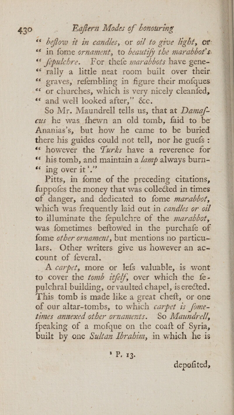 “ bejiow it in candles, or oil to give lights or “ in feme ornament, to beautify the mar abbot* $ €€ fepulchre. For thefe mar abbots have gene- <c rally a little neat room built over their es graves, refembling in figure their mofques €€ or churches, which is very nicely cleanfed, “ and well looked after/ &c. So Mr. Maundrell tells us, that at Damaf- cus he was Ihewn an old tomb, faid to be Ananias's, but how he came to be buried there his guides could not tell, nor he guefs : “ however the c£urks have a reverence for ic his tomb, and maintain a lamp always burn- “ ing over it Y* Pitts, in fome of the preceding citations, fuppofes the money that was collected in times of danger, and dedicated to fome mar abbot, which was frequently laid out in candles or oil to illuminate the fepulchre of the mar abbot, was fometimes bellowed in the pur chafe of fome other ornament, but mentions no particu¬ lars. Other writers give us however an ac¬ count of feveral. A carpet, more or lefs valuable, is wont to cover the tomb itfelf over which the le- pulchral building, or vaulted chapel, iseredted* This tomb is made like a great cheft, or one of our altar-tombs, to which carpet is fome¬ times annexed other ornaments. So Maundrell\ fpeaking of a mofque on the coaft of Syria, built by one Sultan Ibrahim, in which he is 1 P. *3- depofited.