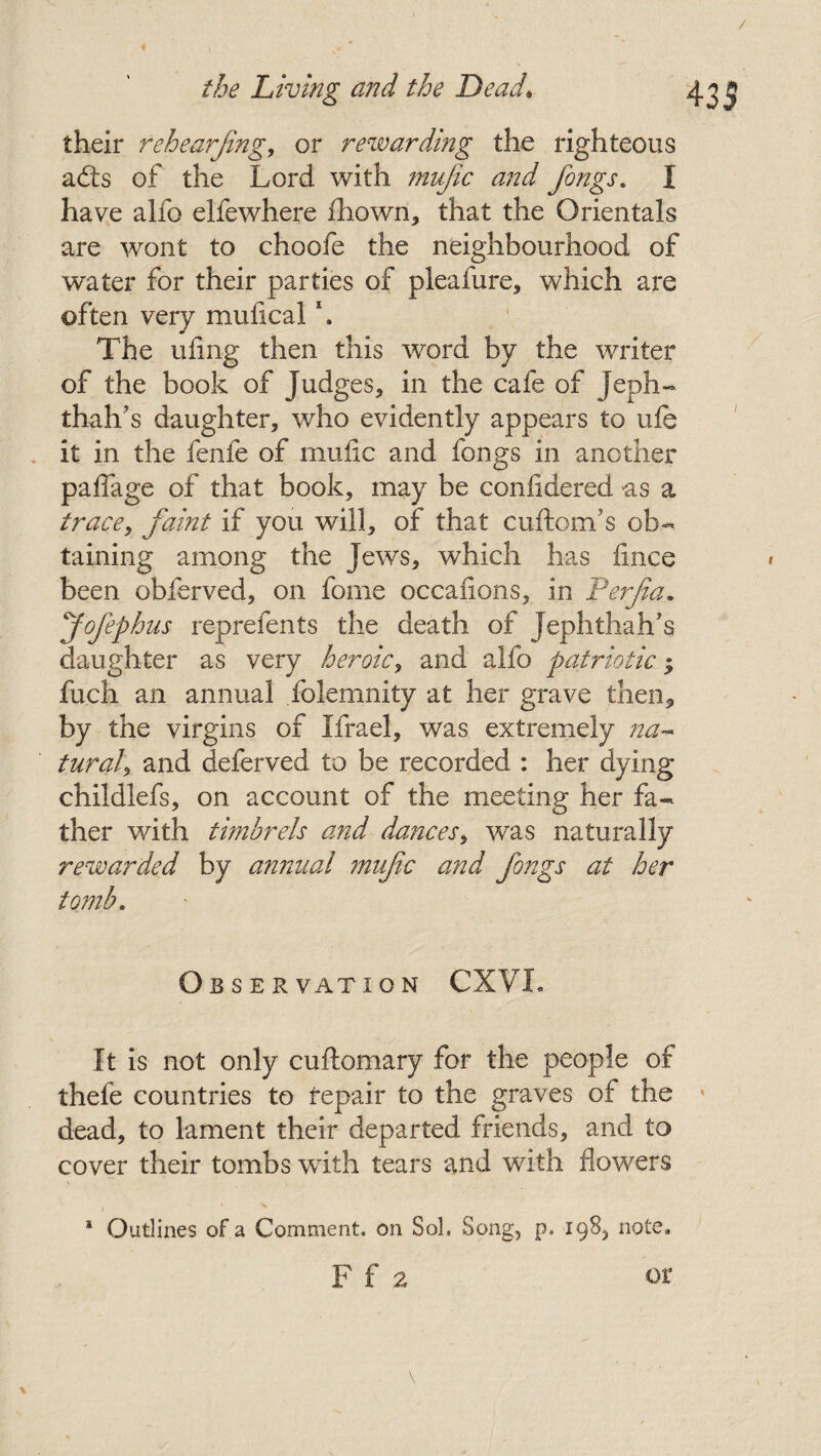 their rehearjing, or rewarding the righteous adts of the Lord with mujic and fongs. X have alfo elfewhere £hown, that the Orientals are wont to choofe the neighbourhood of water for their parties of pleafure, which are often very muilcal \ The ufmg then this word by the writer of the book of Judges, in the cafe of Jeph- thall’s daughter, who evidently appears to ufe it in the fenfe of mufic and fongs in another pafiage of that book, may be confidered as a trace, faint if you will, of that cuftom’s ob¬ taining among the Jews, which has fince been obferved, on forne occanons, in Ferfia* fofephus reprefents the death of Jephthah’s daughter as very heroic, and alfo patriotic $ fuch an annual folemnity at her grave then* by the virgins of Xfrael, was extremely na¬ tural, and deferved to be recorded : her dying childlefs, on account of the meeting her fa¬ ther with timbrels and dances, was naturally rewarded by annual mufc and fongs at her tomb. Obser vat i o n CXVL It is not only cuftomary for the people of thefe countries to repair to the graves of the dead, to lament their departed friends, and to cover their tombs with tears and with flowers * Outlines of a Comment, on Sol. Song, p. 198, note,