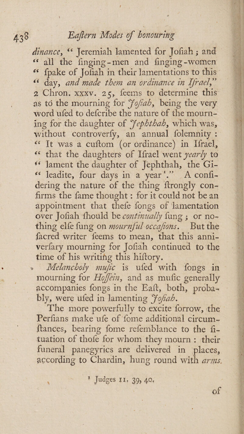 dinance, “ Jeremiah lamented for Jofiah ; and f€ all the finging-men and finging -women “ fpake of Jofiah in their lamentations to this (( day, and made them an ordinance in Ifrael 2 Chron. xxxv. 25, feems to determine this as to the mourning for Jofiah, being the very word ufed to defcribe the nature of the mourn¬ ing for the daughter of J epht h ah y which was, without controverfy, an annual folemnity : It was a cuftom (or ordinance) in Ifrael, that the daughters of Ifrael went yearly to lament the daughter of Jephthah, the Gi- leadite, four days in a year1.” A confi- dering the nature of the thing ftrongly con¬ firms the fame thought: for it could not be an appointment that thefe fongs of lamentation over Jofiah fhould be continually fung ; or no¬ thing elfe fung on mournful occafons. But the facred writer feems to mean, that this anni- verfary mourning for Jofiah continued to the time of his writing this hiftory. ■* Melancholy mujic is ufed with fongs in mourning for Hoffein, and as mufic generally accompanies fongs in the Eaft, both, proba¬ bly, were ufed in lamenting Jofiah. The more powerfully to excite forrow, the Perfians make ufe of fome additional circum¬ stances, bearing fome refemblance to the fi- tuation of thofe for whom they mourn : their funeral panegyrics are delivered in places, according to Chardin, hung round with arms.