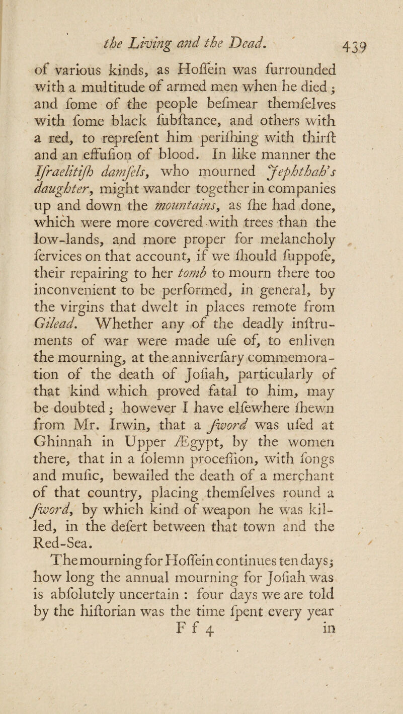 of various kinds, as Hoffein was furrounded with a multitude of armed men when he died; and fome of the people befmear themfelves with fome black fubftance, and others with a red, to reprefent him perifhing with third: and an effufion of blood. In like manner the Ifraelitifh damfels, who mourned jephthaLs daughter, might wander together in companies up and down the mountains, as fhe had done, which were more covered with trees than the low-lands, and more proper for melancholy fervices on that account, if we flhould fuppofe, their repairing to her tomb to mourn there too inconvenient to be performed, in general, by the virgins that dwelt in places remote from Gilead. Whether any of the deadly inftrn- ments of war were made ufe of, to enliven the mourning, at the anniverfary commemora¬ tion of the death of jofiah, particularly of that kind which proved fatal to him, may be doubted; however I have elfewhere fhewn from Mr. Irwin, that a Jword was ufed at Ghinnah in Upper fBgypt, by the women there, that in a folemn proceffion, with fongs and mufic, bewailed the death of a merchant of that country, placing themfelves round a Jword, by which kind of weapon he was kil¬ led, in the defert between that town and the Red-Sea. The mourning for Hoffein continues ten days5 how long the annual mourning for jofiah was is abfolutely uncertain : four days we are told by the hiftorian was the time fpent every year F f 4 in