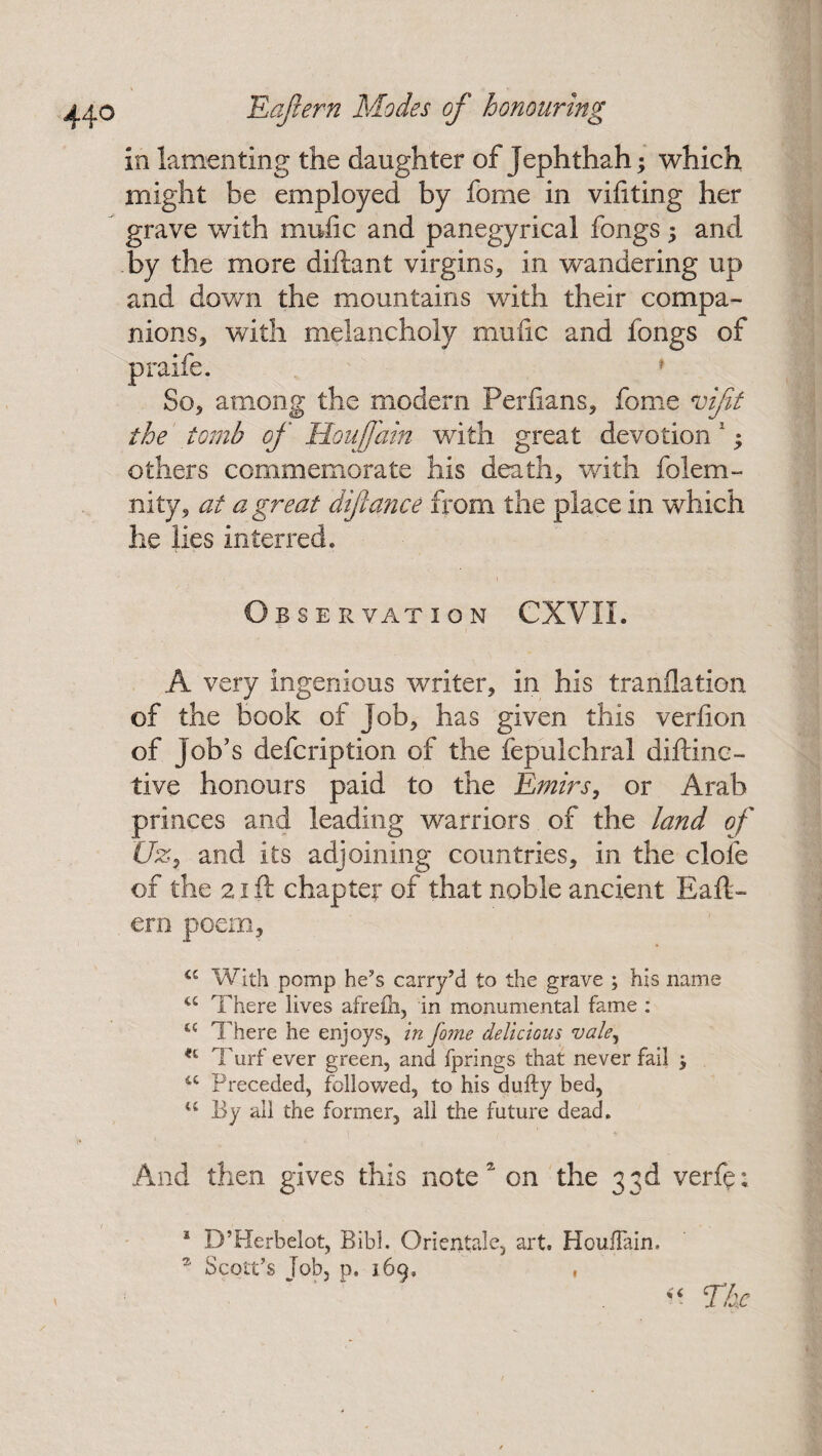 in lamenting the daughter of Jephthah; which might be employed by fonie in viliting her grave with mufic and panegyrical fongs; and by the more diftant virgins, in wandering up and down the mountains with their compa¬ nions, with melancholy mufic and fongs of praife. 1 So, among the modern Perfians, feme vifit the tomb of Hoi fain with great devotion 1; others commemorate his death, with folem- nity, at a great difiance from the place in which he lies interred. ■ • • i Obser vat ion CXVII. A very ingenious writer, in his tranflation of the book of job, has given this verfion of job’s defeription of the fepulchral diftinc- tive honours paid to the Emirs, or Arab princes and leading warriors of the land of Hz, and its adjoining countries, in the dole of the 21 ft chapter of that noble ancient Eaft- ern poem, a With pomp he’s carry’d to the grave ; his name u There lives afrelh, in monumental fame : a There he enjoys, in fo?ne delicious vale, H Turf ever green, and fprings that never fail $ u Preceded, followed, to his dully bed, u By all the former, all the future dead. And then gives this note on the 33d verfe; 1 D’Herbelot, Bibl. Orientale, art. HoufTain. * Scott’s fob, p. 169, , << The