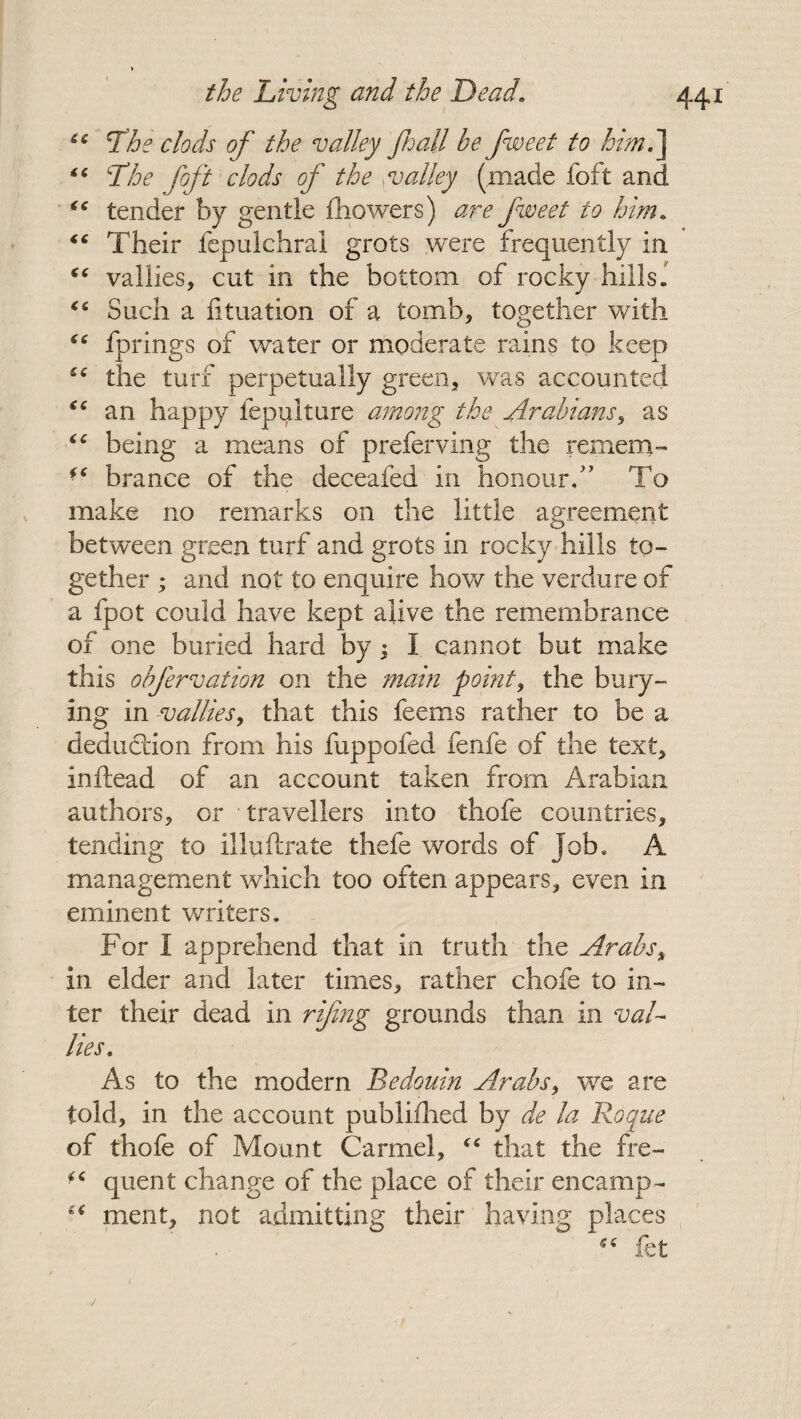 u The clods of the valley fall be fweet to him.' “ The foft clods of the valley (made foft anc. “ tender by gentle {bowers) are fweet to him» “ Their fepulchrai grots were frequently in “ vallies, cut in the bottom of rocky hills. “ Such a lituation of a tomb, together with “ fprings of water or moderate rains to keep €C the turf perpetually green, was accounted “ an happy fepulture among the Arabians, as “ being a means of preferving the remem- brance of the deceafed in honour/’ To make no remarks on the little agreement between green turf and grots in rocky hills to¬ gether ; and not to enquire how the verdure of a fpot could have kept alive the remembrance of one buried hard by ; I cannot but make this obfervation on the main point, the bury¬ ing in -*vallies, that this feems rather to be a deduction from his fuppofed fenfe of the text, inftead of an account taken from Arabian authors, or travellers into thofe countries, tending to illuftrate thefe words of job. A management which too often appears, even in eminent writers. For I apprehend that in truth the Arabs, in elder and later times, rather chofe to in¬ ter their dead in rifing grounds than in val¬ lies. As to the modern Bedouin Arabs, we are told, in the account publifhed by de la Roque of thofe of Mount Carmel, “ that the fre- iC quent change of the place of their encamp- ment, not admitting their having places fet /