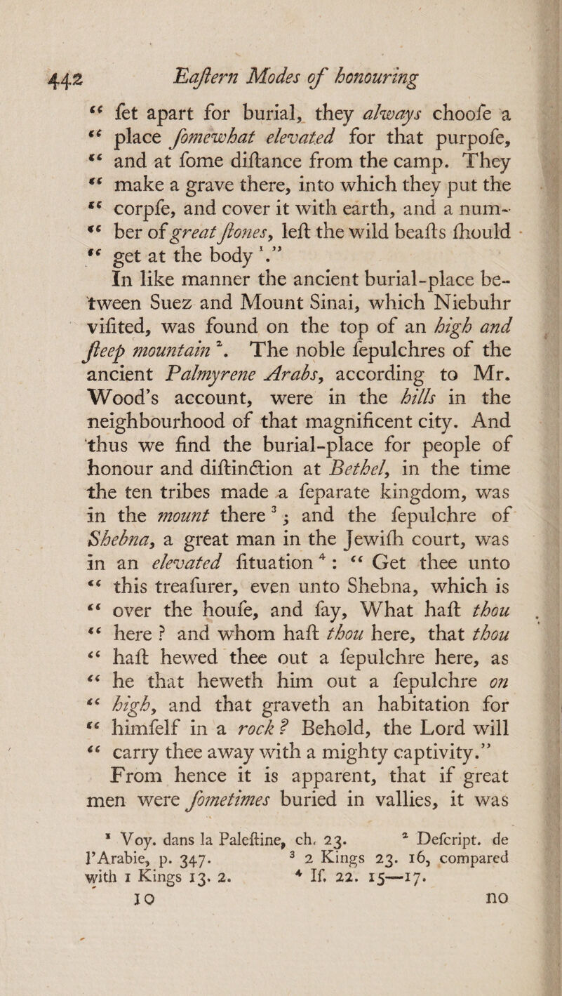 ** let apart for burial* they always chooie a €e place fomewhat elevated for that purpofe, and at fome diftanee from the camp. They €e make a grave there, into which they put the fC corpfe, and cover it with earth, and a num- ber of great ft ones, left the wild beafts ftiould 1€ get at the body V In like manner the ancient burial-place be¬ tween Suez and Mount Sinai, which Niebuhr vifited, was found on the top of an high and Jleep mountain \ The noble fepulchres of the ancient Palmyrene Arabs, according to Mr. Wood’s account, were in the hills in the neighbourhood of that magnificent city. And thus we find the burial-place for people of honour and diftindtion at Bethel, in the time the ten tribes made a feparate kingdom, was in the mount there 3 j and the fepulchre of Bhebna, a great man in the Jewifh court, was in an elevated fituation4 : “ Get thee unto this treafurer, even unto Shebna, which is “ over the houfe, and fay. What haft thou iC here ? and whom haft thou here, that thou “ haft hewed thee out a fepulchre here, as “ he that heweth him out a fepulchre on high, and that graveth an habitation for “ himfelf in a rock ? Behold, the Lord will 6C carry thee away with a mighty captivity.” From hence it is apparent, that if great men were fometimes buried in vallies, it was 1 Voy. dans la Paleftine, ch, 23. a Defcript. de PArabie, p. 347. 3 2 Kings 23. 16, compared with 1 Kings 13. 2. A If. 22. 15—17. 10 no