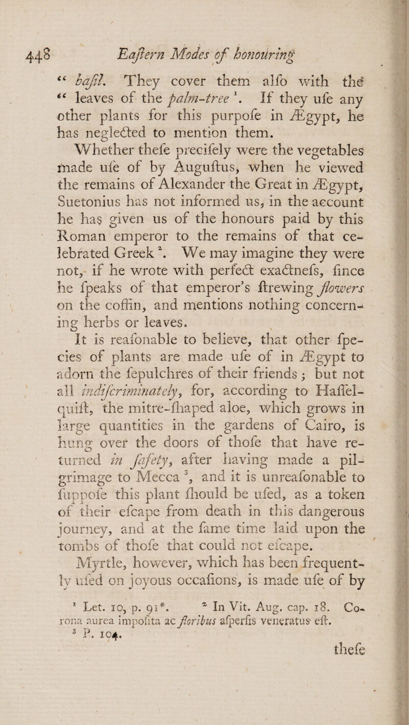 bajii. They cover them alfo with the leaves of the palm-tree \ If they ufe any other plants for this purpofe in /Egypt, he has negledted to mention them. Whether thefe precifely were the vegetables made ufe of by Auguftus, when he viewed the remains of Alexander the Great in /Egypt, Suetonius has not informed us, in the account he lias given us of the honours paid by this Roman emperor to the remains of that ce¬ lebrated Greek \ We may imagine they were not, if he wrote with perfedt exadtnefs, jfince he fpeaks of that emperor’s ft rewing flowers on the coffin, and mentions nothing concern^ ing herbs or leaves. It is reafonable to believe, that other fpe- cies of plants are made ufe of in /Egypt to adorn the fepulchres of their friends ; but not all indifcriminately, for, according to Haffel- quift, the mitre-fhaped aloe, which grows in large quantities in the gardens of Cairo, is liunsr over the doors of thofe that have re- o turned in fafety, after having made a pil¬ grimage to Mecca 3, and it is unreafonable to fuppofe this plant fliould be ufed, as a token of their efcape from death in this dangerous journey, and at the fame time laid upon the tombs of thofe that could not efcape. Myrtle, however, which has been frequent¬ ly ufed on joyous occafions, is made ufe of by 1 Let. io, p. 91*. a In Vit. Aug. cap. 18. Co¬ rona aurea impofita sc fioribus afperfis veneratus* eft. 3 P. 104. thefe