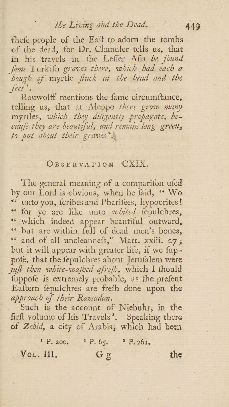 thefe people of the Eaft to adorn the tombs of the dead* for Dr. Chandler tells us, that in his travels in the Leffer Alia he found fome Turkiih,graves there, which had each a hough of myrtle fuck at the head and the feet \ iiauwolff mentions the fame circumftance, telling us, that at Aleppo there grow many myrtles, which they diligently -propagate, be- caufe they are beautiful, and remain long green$ to put about their graves \ Obser vat i on CXIX. The general meaning of a comparifon ufed by our Lord is obvious, when he laid, “ Wo “ unto you, fcribes and Pharifees, hypocrites! ** for ye are like unto whited fepulchres, iC which indeed appear beautiful outward, but are within full of dead men’s bones, “ and of all uncleannefs,” Matt, xxiii. 27 $ but it will appear with greater life, if we fup~ pofe, that the fepulchres about jerufalem were yufi then white-wajhed afrejh, which I fhould fuppofe is extremely probable, as the prefent Eaftern fepulchres are frefh done upon the approach of their Ramadan. Such is the account of Niebuhr, in the firft volume of his Travels3. Speaking there of Zebid9 a city of Arabia* which had been 1 P» 200. / ' VOL. HI. 3 p, 261. the 2 p, 65. C g