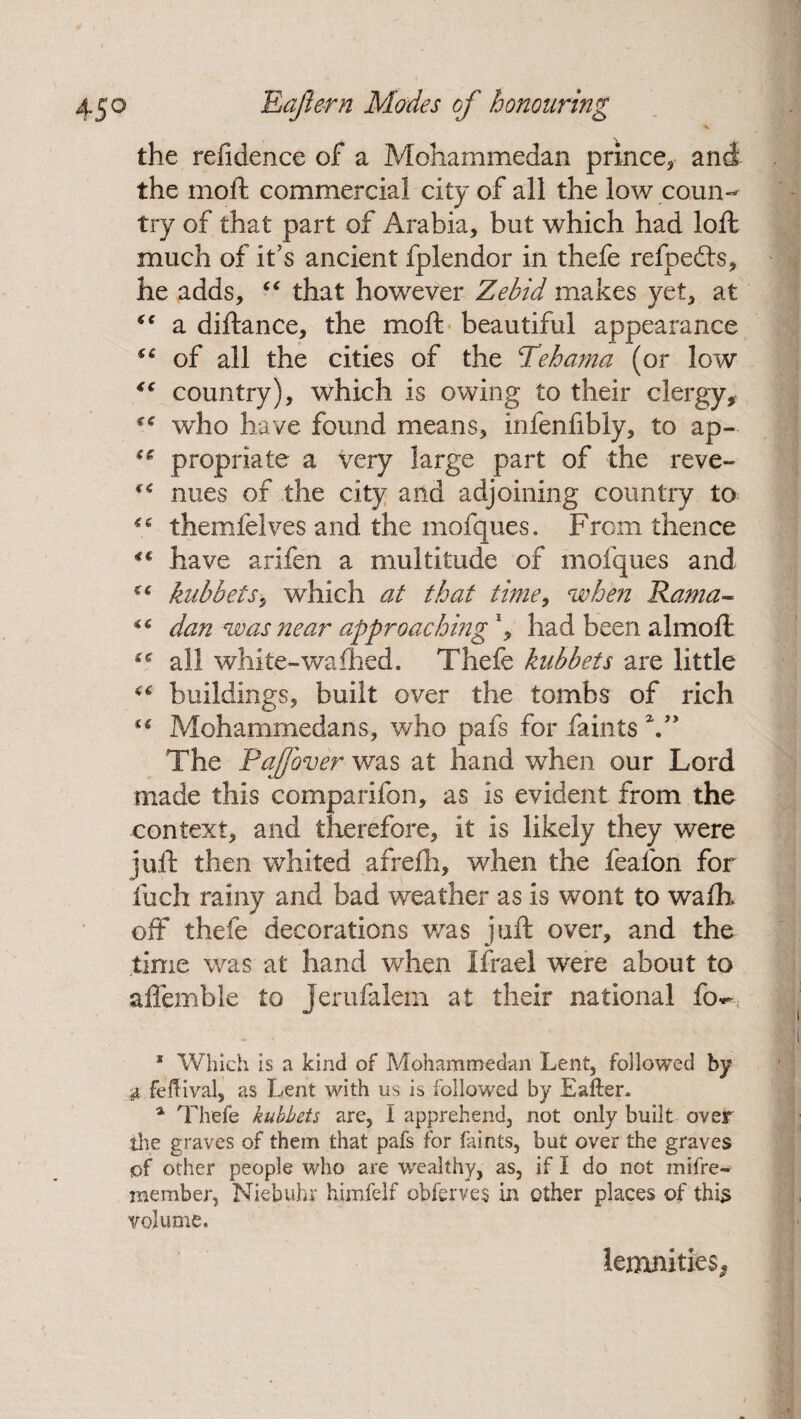 X the refidence of a Mohammedan prince* and the moft commercial city of all the low coun¬ try of that part of Arabia, but which had loft much of it's ancient fplendor in thefe refpedts, he adds, “ that however Zebid makes yet, at “ a diftance, the moft beautiful appearance (t of all the cities of the Tdehama (or low country), which is owing to their clergy, c* who have found means, infenfibly, to ap- propriate a very large part of the reve- ** nues of the city and adjoining country to themfelves and the mofques. From thence €C have arifen a multitude of mofques and cc kubbets, which at that time, when Rama- dan was near approaching \ had been almoft all white-wafhed. Thefe kubbets are little buildings, built over the tombs of rich “ Mohammedans, who pais for faints The Pajfover was at hand when our Lord made this comparifon, as is evident from the context, and therefore, it is likely they were juft then whited afrefh, when the fealbn for fuch rainy and bad weather as is wont to walk off thefe decorations was juft over, and the time was at hand when Ifrael were about to affemble to Jerufalem at their national fo*- 1 Which is a kind of Mohammedan Lent, followed by & feftival, as Lent with us is followed by Eafter. 4 Thefe kubbets are, I apprehend, not only built over the graves of them that pafs for faints, but over the graves of other people who are wealthy, as, if I do not mifre- member, Niebuhr himfelf obferves in other places of this volume. lemnities,