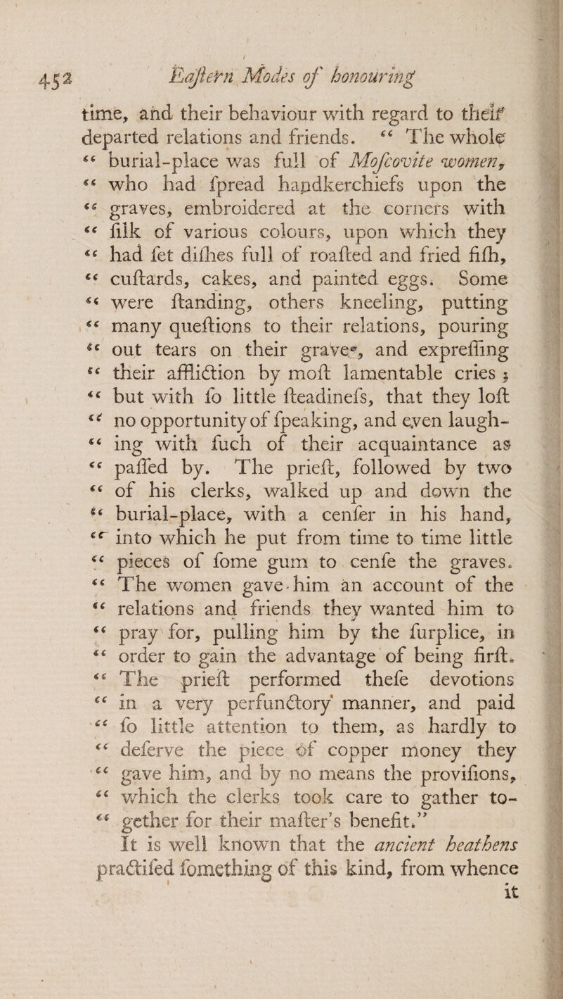 time, and their behaviour with regard to tlieif departed relations and friends. “ The wholg “ burial-place was full of Mofcovite womeny who had fpread handkerchiefs upon the ce graves, embroidered at the corners with filk of various colours, upon which they had fet dilhes full of roafted and fried fifh, cuftards, cakes, and painted eggs. Some « were ftanding, others kneeling, putting many queftions to their relations, pouring out tears on their grave*, and expreffing their affiidtion by moil lamentable cries 5 but with fo little fteadinefs, that they loft u no opportunity of fpeaking, and eyen laugh- “ ing with fuch of their acquaintance as ** paffed by. The prieft, followed by two (( of his clerks, walked up and down the burial-place, with a cenfer in his hand, into which he put from time to time little pieces of fome gum to cenfe the graves. “ The women gave-him an account of the tc relations and friends they wanted him to - t ^ “ pray for, pulling him by the furplice, in order to gain the advantage of being firfb The prieft performed thefe devotions €e in a very perfundtory manner, and paid “ fo little attention to them, as hardly to c<r deferve the piece of copper money they “ gave him, and by no means the provifions, 6< which the clerks took care to gather to- “ gether for their mafter’s benefit*55 It is well known that the ancient heathens pradtifed fomething of this kind, from whence it
