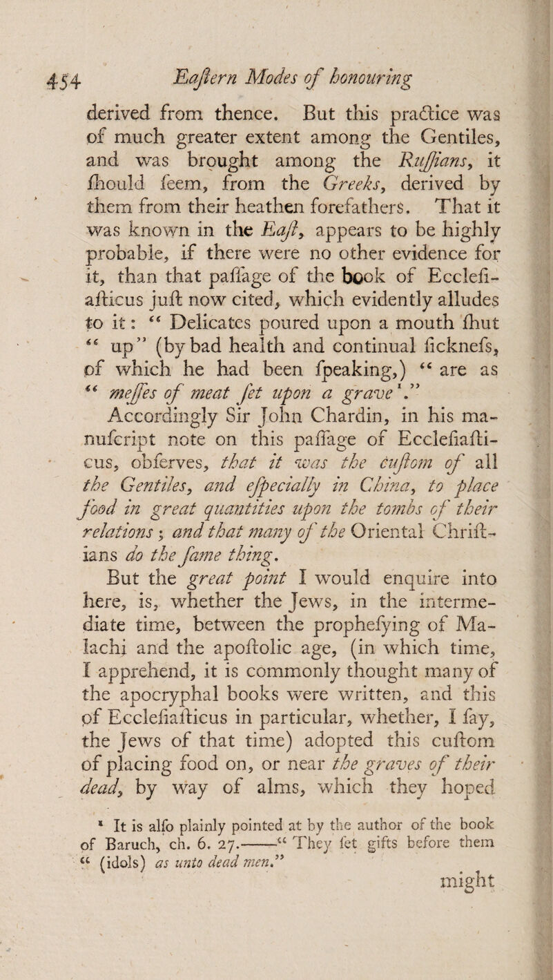 derived from thence. But this practice was of much greater extent among the Gentiles, and was brought among the Ruffians, it fhould feem, from the Greeks, derived by them from their heathen forefathers. That it was known in the Eafl, appears to be highly probable, if there were no other evidence for it, than that paffage of the book of Ecclefi- aiticus juft now cited, which evidently alludes to it: Delicates poured upon a mouth fhut “ up ,J (by bad health and continual licknefs, pf which he had been fpeaking,) “ are as ** meffes of meat fet upon a grave1” Accordingly Sir John Chardin, in his ma- nufcript note on this paffage of Eccleliafti- cus, obferves, that it was the aft cm of all the Gentiles, and efpecially in China, to place food in great quantities upon the tombs of their relations; and that many of the Oriental Chrift- ians do the fame thing. But the great point I would enquire into here, is, whether the Jews, in the interme¬ diate time, between the prophefying of Ma- lachi and the apoftolic age, (in which time, I apprehend, it is commonly thought many of the apocryphal books were written, and this pf Ecclefiafticus in particular, whether, I fay, the Jews of that time) adopted this cuftom of placing food on, or near the graves of their dead, by way of alms, which they hoped * It is alfo plainly pointed at by the author of the book of Baruch, ch. 6. 27.-~a They fet gifts before them “ (idols) as unto dead menC might