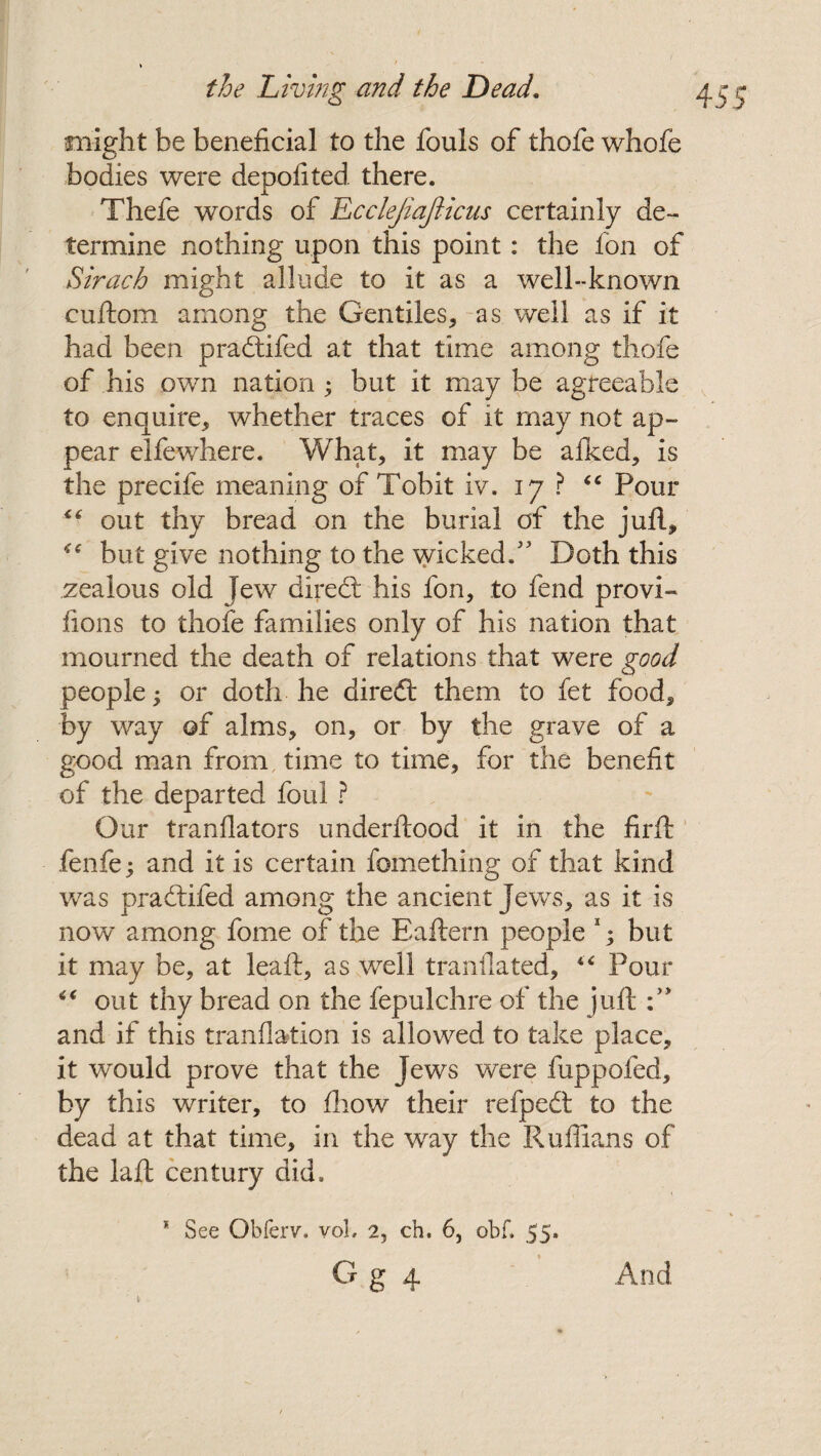 > the Living and the Dead. might be beneficial to the fouls of thofe whole bodies were depofited there. Thefe words of Lcclejiafticus certainly de¬ termine nothing upon this point: the Ion of Sirach might allude to it as a well-known cuftom among the Gentiles, as well as if it had been pradtifed at that time among thofe of his own nation ; but it may be agreeable to enquire, whether traces of it may not ap¬ pear elfewhere. What, it may be afked, is the precife meaning of Tobit iv. 17 ? “ Pour “ out thy bread on the burial of the juft, “ but give nothing to the wicked.” Doth this zealous old Jew diredt his fon, to fend provi- fions to thofe families only of his nation that mourned the death of relations that were good people; or doth he diredt them to fet food, by way of alms, on, or by the grave of a good man from time to time, for the benefit of the departed foul ? Our tranflators underftood it in the firft; fenfe; and it is certain fomething of that kind was pradtifed among the ancient Jews, as it is now among fome of the Eaftern people 1; but it may be, at leaft, as well tranflated, “ Pour out thy bread on the fepulchre of the juft and if this tranflation is allowed to take place, it would prove that the Jews were fuppofed, by this writer, to fhow their refpedt to the dead at that time, in the way the Ruffians of the laft century did. * See Obferv. vol, 2, ch. 6, obf. 55. G g 4 455 And