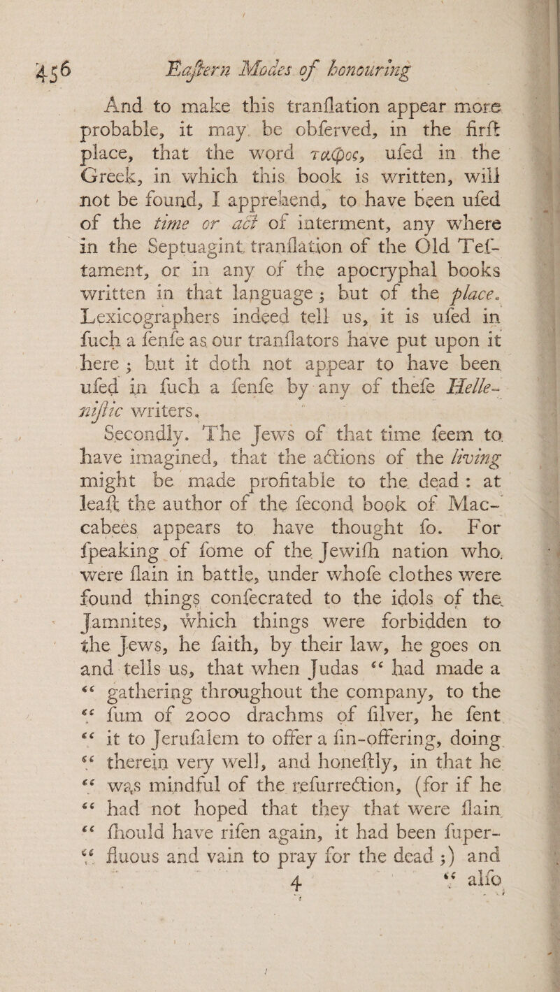 And to make this tranflation appear more probable, it may be obferved, in the nrft place, that the word rotCpos, ufed in the Greek, in which this book is written, will not be found, I apprehend, to have been ufed of the time or a5i of interment, any where in the Septuagint tranflation of the Old Tes¬ tament, or in any of the apocryphal books written in that language $ but of the place. Lexicographers indeed tell us, it is ufed in fuch a fenfe as our tranflators have put upon it here • hut it doth not appear to have been ufed in fuch a fenfe by-any of thefe He lie- nijitc writers. Secondly. The Jew’s of that time feem to. have imagined, that the addons of the living might be made profitable to the. dead : at leaft the author of the fecond book of Mac-' cabees appears to have thought fo. For Speaking of fome of the jewifh nation who. were flain in battle, under whofe clothes were found things confecrated to the idols of the. Jamnites, which things were forbidden to the jews, he faith, by their law, he goes on and tells us, that when Judas “ had made a “ gathering throughout the company, to the fum of 2000 drachms of filver, he fent it to Jerufaiem to offer a fin-offering, doing “ therein very well, and honeftly, in that he was mindful of the refurredion, (for if he “ had not hoped that they that were flain *c fhould have rifen again, it had been fuper- i6 fluous and vain to pray for the dead ;) and 4 4C alfo * V f