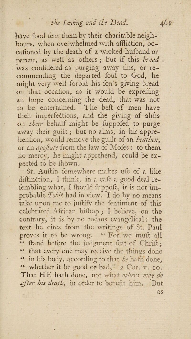 hive food fent them by their charitable neigh¬ bours, when overwhelmed with affliction, oc- cafioned by the death of a wicked hufband or parent, as well as others ; but if this bread was confidered as purging away fins, or re¬ commending the departed foul to God, he might very well forbid his Ion’s giving bread on that occafton, as it would be expreffing an hope concerning the dead, that was not to be entertained. The belt of men have their imperfections, and the giving of alms on their behalf might be fuppofed to purge away their guilt; but no alms, in his appre- hen lion, would remove the guilt of an heathen, or an apojiate from the law of Mofes: to them no mercy, he might apprehend, could be ex¬ pected to be fliowm St. Auftin fomewhere makes ufe of a like diftinCtion, I think, in a cafe a good deal re- fembling what, I fhould fuppofe, it is not im¬ probable jTobit had in view. I do by no means take upon me to juftify the fentiment of this celebrated African bifhop 5 I believe, on the contrary, it is by no means evangelical: the text he cites from the writings of St. Paul proves it to be wrong. For we mu ft all “ ftand before the judgment-feat of Chrift; “ that every one may receive the things done “ in his body, according to that he hath done, “ whether it be good or bad, * 2 Cor. v. 10. That H E hath done, not what others may do after his death, in order to benefit him. But as