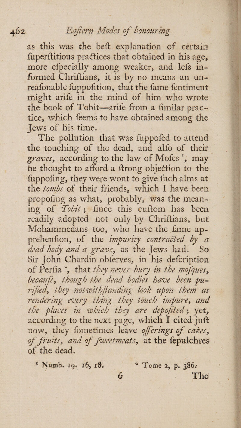 as this was the belt explanation of certain fuperftitious practices that obtained in his age* more efpecially among weaker* and lefs in¬ formed Chriftians, it is by no means an un- reafonable fuppofition* that the fame fentiment might a rife in the mind of him who wrote the book of Tobit—arife from a fimilar prac¬ tice* which feems to have obtained among the Jews of his time. The pollution that was fuppofed to attend the touching of the dead* and alfo of their graves, according to the law of Mofes x* may be thought to afford a ftrong objection to the fuppofing* they were wont to give fuch alms at the tombs of their friends* which I have been propofing as what* probably* was the mean¬ ing of Tobit; fince this cuftom has been readily adopted not only by Chriftians, but Mohammedans too* who have the fame ap¬ prehension* of the impurity contracted by a dead body and a grave* as the Jews had. So Sir John Chardin obferves* in his defcription of Perfia % that they never bury in the mofques, becaufe* though the dead bodies have been pu¬ rified^ they not with fan ding look upon them as rendering every thing they touch impure, and the places in which they are depojited; yet* according to the next page, which I cited juft now, they fometimes leave offerings of cakes* of fruits, and of fweetmeats, at the fepulchres of the dead. * Numb. 19. 16* 18. * Tome 2, p. 386.'