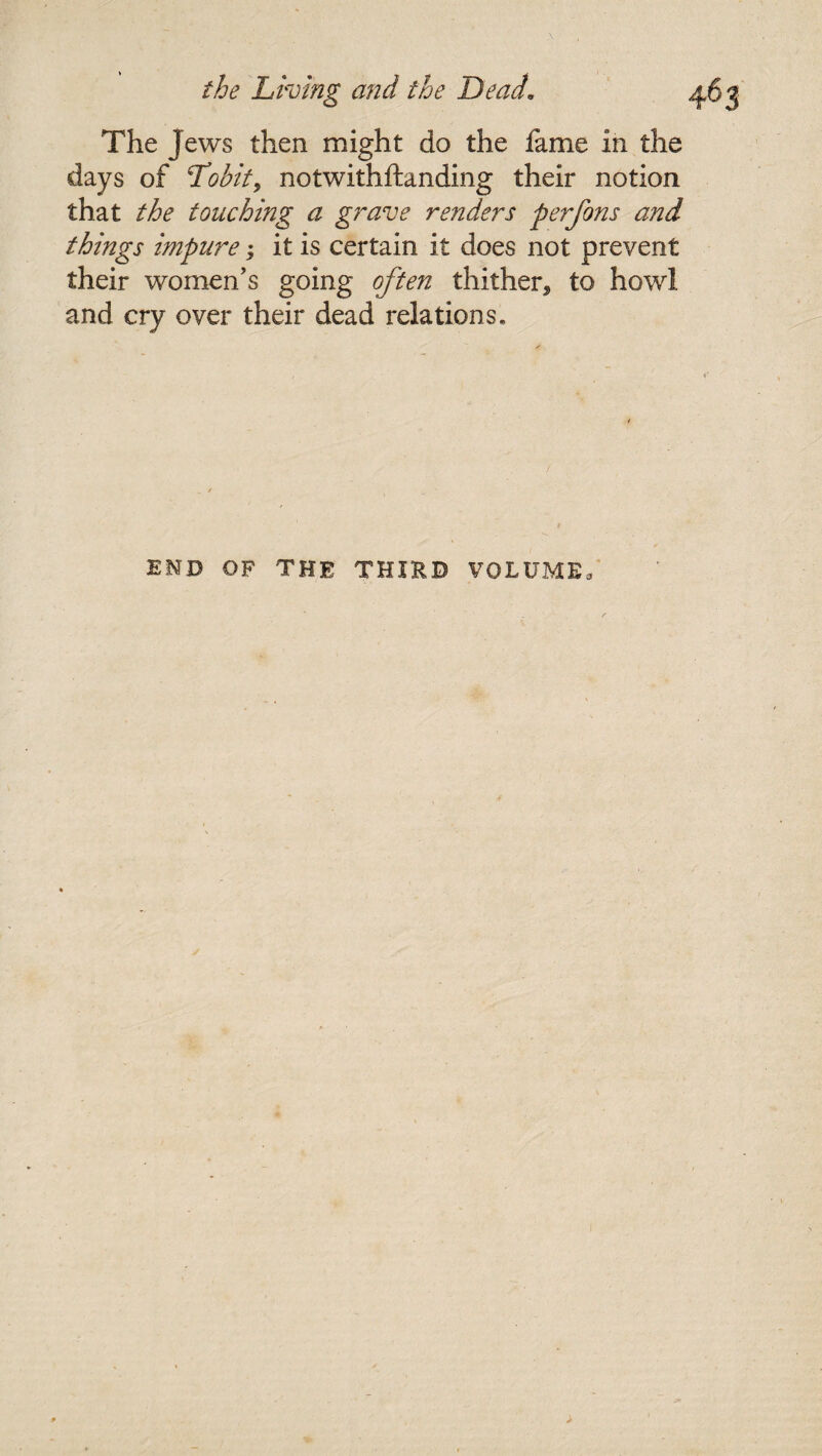 The Jews then might do the fame in the days of Lobit, notwithftanding their notion that the touching a grave renders perfons and things impure; it is certain it does not prevent their women's going often thither^ to howl and cry over their dead relations. END OF THE THIRD VOLUME,
