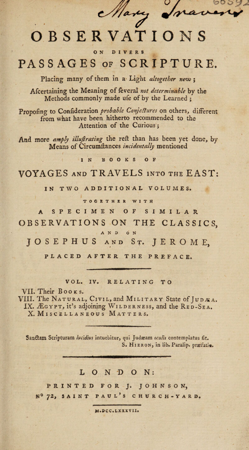 O B S E R VAT IONS ON DIVERS PASSAGES of SCRIPTURE. Placing many of them in a- Light altogether new j Afcertaining the Meaning of feveral not determinable by the Methods commonly made ufe of by the Learned ; Propoling to Confideration probable Conjetfures on others, different from what have been hitherto recommended to the Attention of the Curious; And more amply illuftrating the reft than has been yet done, by Means of Cireumftances incidentally mentioned IN BOOKS OF VOYAGES and TRAVELS into the EAST? !  -• I IN TWO ADDITIONAL VOLUMES. TOGETHER WITH A SPECIMEN OF SIMILAR OBSERVATIONS ON THE CLASSICS, AND ON JOSEPHUS and St. JEROME, PLACED AFTER THE PREFACE. VOL. IV. RELATING TO VII. Their Books. VIII. The Natural, Civil, and Military State of Judaea. IX. jEgypt, it’s adjoining Wilderness, and the Red-Sea. X. Miscellaneous Matters, Sanftam Scripturam lucldius intuebitur, qui Judasam oeulis contemplatus fit. S. HieroNj in lib. Paralip. praefati«. LONDON; PRINTED FOR J. JOHNSON, N° 72, saint Paul’s church-yard. m.dcc.lxxxvii.
