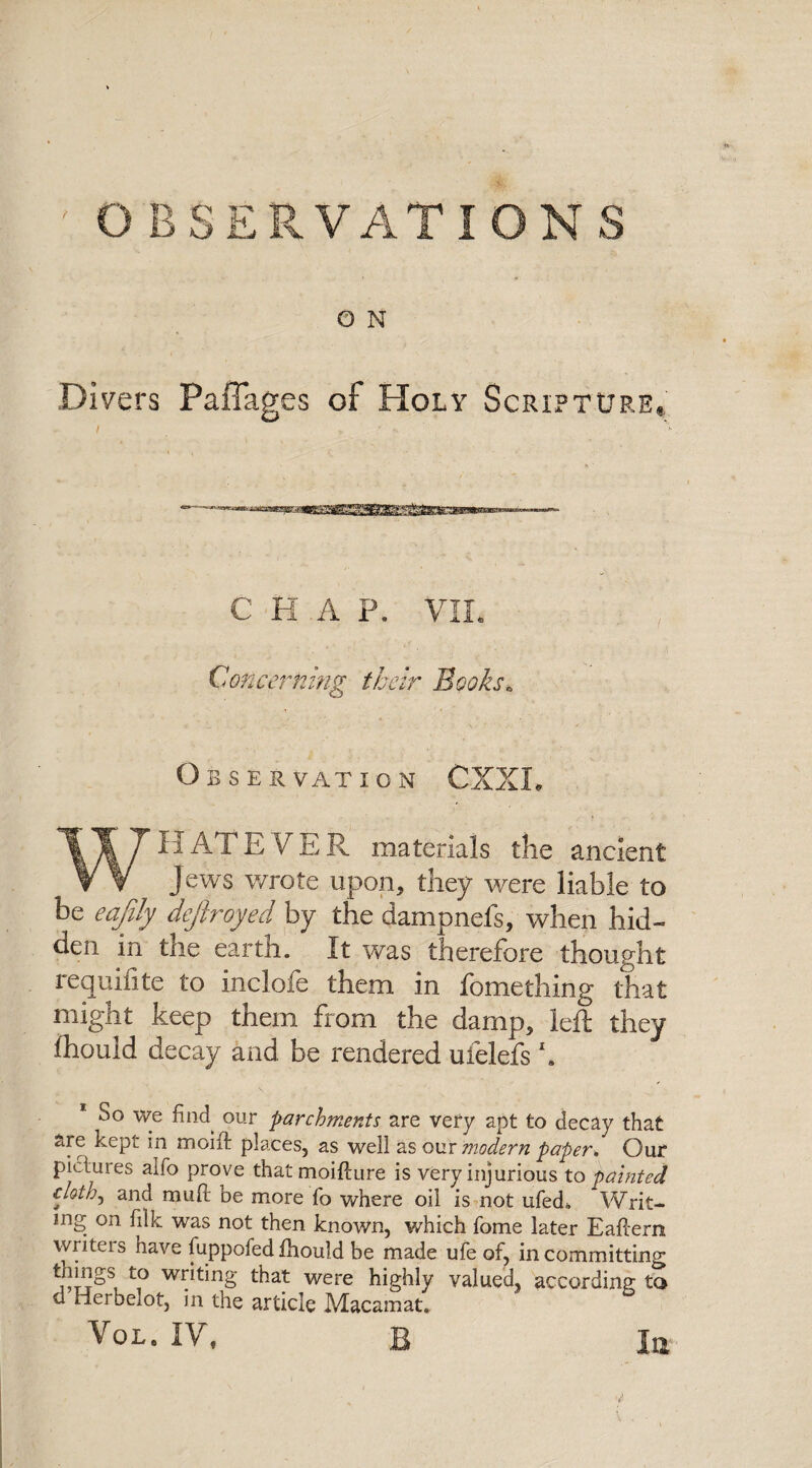 OBSERVATIONS O N Divers Paffages of Holy Scripture* i ■ ■ ' C H A P. VIL Concerning their Books* Observation CXXL WH AT EVER materials the ancient Jews wrote upon, they were liable to be eafily defiroyed by the dampnefs, when hid¬ den in the earth. It was therefore thought requisite to inclofe them in fomething that might keep them from the damp, left they fhould decay and be rendered ufelefs h 00 wg oljr parchments are very apt to decay that are kept in moift places, as well as our modern paper* Our pictures alfo prove that moifture is very injurious to painted clot/^ and muR be more fo where oil is not ufed. Writ¬ ing on filk was not then known, which fome later Eaftern writers have fuppofed fhould be made ufe of, in committing tilings to writing that were highly valued, according to d merhelot, in the article Macamat. VOLe IV, B la