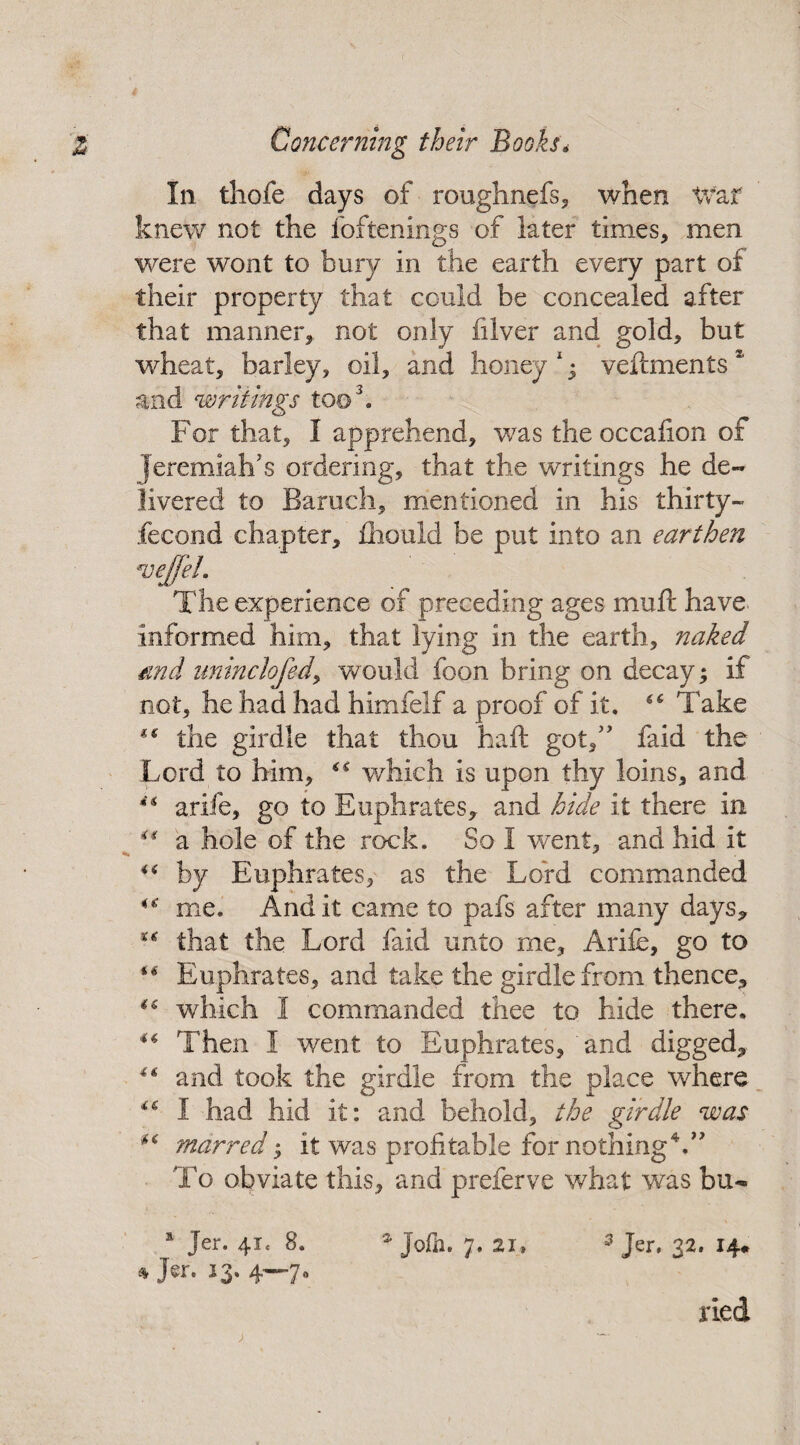 In thofe days of roughnefs, when War knew not the foftenings of later times, men were wont to bury in the earth every part of their property that could be concealed after that manner, not only filver and gold, but wheat, barley, oil, and honey1; veftments2 and writings too3. For that, I apprehend, was the occafion of Jeremiah’s ordering, that the writings he de¬ livered to Baruch, mentioned in his thirty- fecond chapter, Aiould be put into an earthen *vejfeL The experience of preceding ages muft have informed him, that lying in the earth, naked and uninclofed, would foon bring on decay; if not, he had had himfelf a proof of it, “ Take *€ the girdle that thou haft got,” faid the Lord to him, u which is upon thy loins, and ** arife, go to Euphrates,, and hide it there in “ a hole of the rock. So I went, and hid it i( by Euphrates, as the Lord commanded u me. And it came to pafs after many days* ** that the Lord faid unto me, Arife, go to “ Euphrates, and take the girdle from thence, u which I commanded thee to hide there. Then I went to Euphrates, and digged* “ and took the girdle from the place where I had hid it: and behold, the girdle was marred; it was profitable for nothing4.” To obviate this, and preferve what was bu- * Jer. 41, 8. * Jofh. 7. 3 Jer, 32. 14* * 13. 4—70 tied
