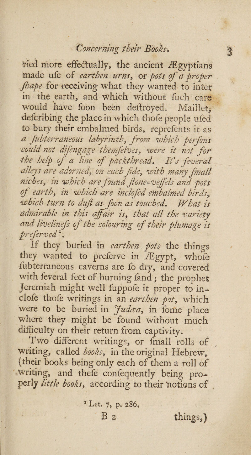 * * •» -f Concerning their Books* \ » Hed more effectually, the ancient ./Egyptians made ufe of earthen urns9 or pots of a proper Jhape for receiving what they wanted to inter in the earth, and which without fuch care would have foon been deftroyed. Maillet* deferibing the place in which thofe people ufed to bury their embalmed birds, reprefents it as a fubterraneous labyrinth, from which perfons could not difengage ihemfelves, were it not for the help of a line of packthread• It's feveral alleys are adorned, on each fde, with many frnall niches, in which are found ftone-veffeIs and pots of earth, in which are inclofed embalmed birds, which turn to daft as foon as touched. What is admirable in this affair is, that all the variety and hvehnefs of the colouring of their plumage is preferred1. If they buried in earthen, pots the things they wanted to preferve in /Egypt, whofe iubterraneous caverns are fo dry, and covered with feveral feet of burning fand; the prophet Jeremiah might well fuppofe it proper to in- clofe thofe writings in an earthen pot9 which were to be buried in Judaea 9 in ibme place where they might be found without much difficulty on their return from captivity. Two different writings, or fmall rolls of writing, called books 9 in the original Hebrew, (their books being only each of them a roll of writing, and thefe confequently being pro¬ perly little books, according to their ‘notions of 8 Let. 7, p. 286, ' B 2 things,)