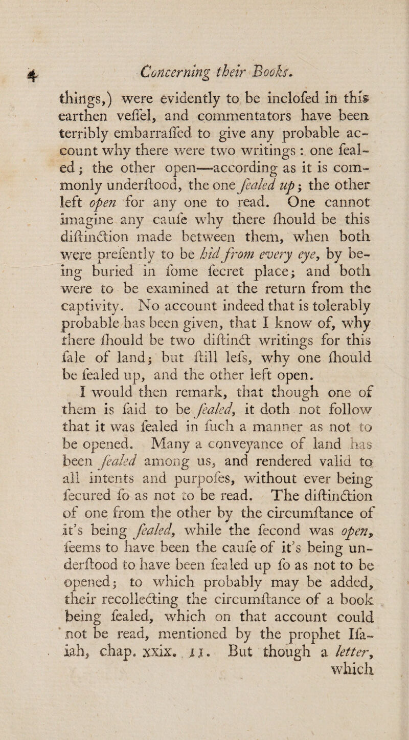 things,) were evidently to be inclofed in this earthen veftel, and commentators have been terribly embarraffed to give any probable ac¬ count why there were two writings : one feal- ed; the other open—-according as it is com¬ monly underftood, the one fealed up ; the other left open for any one to read. One cannot imagine any caufe why there fhould be this diftindtion made between them, when both were prefently to be hid from every eye, by be¬ ing buried in fome fecret place; and both were to be examined at the return from the captivity. No account indeed that is tolerably probable has been given, that I know of, why there fhould be two diftinct writings for this tale of land; but ftill lefs, why one fhould be fealed up, and the other left open. I would then remark, that though one of them is faid to be fealedy it doth not follow that it was fealed in fuch a manner as not to be opened. Many a conveyance of land has been fealed among us, and rendered valid to all intents and purpofes, without ever being fecured fo as not to be read. The diftindtion of one from the other by the circumftance of it’s being fealed, while the fecond was open, .deems to have been the caufe of it s being un¬ derftood to have been fealed up fo as not to be opened; to which probably may be added* their recollecting the circumftance of a book being fealed, which on that account could not be read, mentioned by the prophet Ifa- iah* chap* xxix* u« But though a letter, which