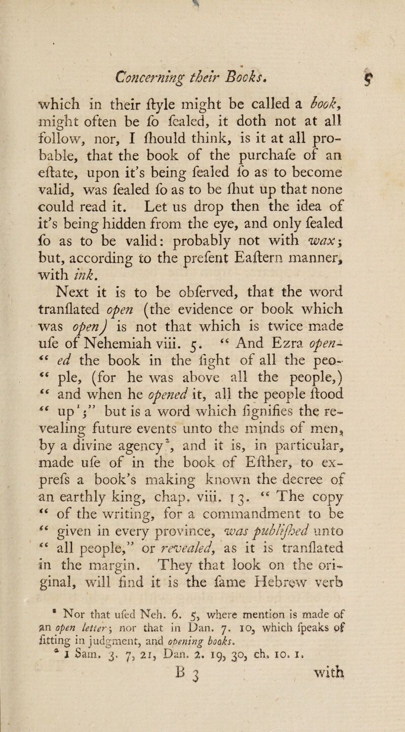 which in their ftyle might be called a book, might often be fo foaled, it doth not at all follow, nor, I fhould think, is it at all pro¬ bable, that the book of the purchafe of an eftate, upon it's being fealed fo as to become valid, was fealed fo as to be fhut up that none could read it. Let us drop then the idea of it's being hidden from the eye, and only fealed fo as to be valid: probably not with wax$ but, according to the prefent Eaftern manner, with ink. Next it is to be obferved, that the word tranflated open (the evidence or book which was open) is not that which is twice made ufe of Nehemiah viii. 5. 44 And Ezra open- 44 ed the book in the fight of all the peo- 44 pie, (for he was above all the people,) 44 and when he opened it, all the people flood 44 up V’ but is a word which fignifies the re¬ vealing future events unto the minds of men, by a divine agency2, and it is, in particular, made ufe of in the book of Either, to ex- prefs a book's making known the decree of an earthly king, chap. viii. 13. 46 The copy 44 of the writing, for a commandment to be 44 given in every province, was publijhed unto 44 all people, or revealed, as it is tranflated in the margin. They that look on the ori¬ ginal, will find it is the fame Hebrew verb * Nor that ufed Nell. 6. 5, where mention is made of an open letter■; nor that in Dan. 7. io, which fpeaks of fitting in judgment, and opening books. a 1 Sam. 3, 7, 2i, Dan. 2, 19, 30, ch. 10. 1. B 3 with