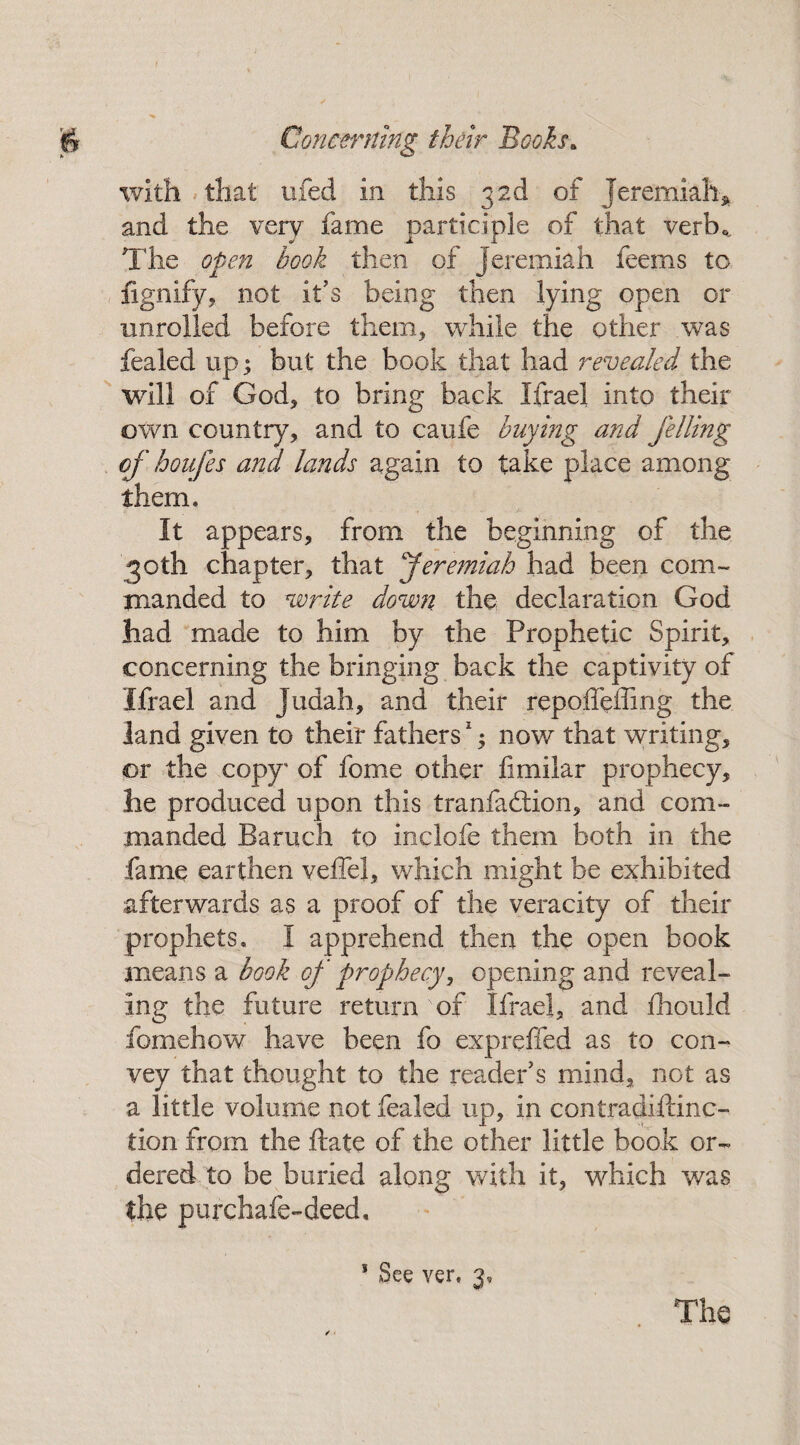 / j& Concerning their Booh. with that ufed in this 3 2d of Jeremiah* and the very fame participle of that verb.,. The open book then of Jeremiah feems to fignify, not it’s being then lying open or unrolled before them, while the other was fealed up; but the book that had revealed the will of God, to bring back Ifrael into their own country, and to caufe buying and felling of hoafes and lands again to take place among them. It appears, from the beginning of the 30th chapter, that Jeremiah had been com¬ manded to write down the declaration God had made to him by the Prophetic Spirit, concerning the bringing back the captivity of Ifrael and Judah, and their repoffeffing the land given to their fathers1; now that writing, or the copy* of fome other fimilar prophecy, he produced upon this tranladlion, and com¬ manded Baruch to inclofe them both in the fame earthen veffel, which might be exhibited afterwards as a proof of the veracity of their prophets. I apprehend then the open book means a book of prophecy, opening and reveal¬ ing the future return of Ifrael, and fhould fomehow have been fo expreffed as to con¬ vey that thought to the reader's mind, not as a little volume not fealed up, in contradistinc¬ tion- from the ftate of the other little book or¬ dered to be buried along with it, which was the purchafe-deed, * 1 See ver. 3, The