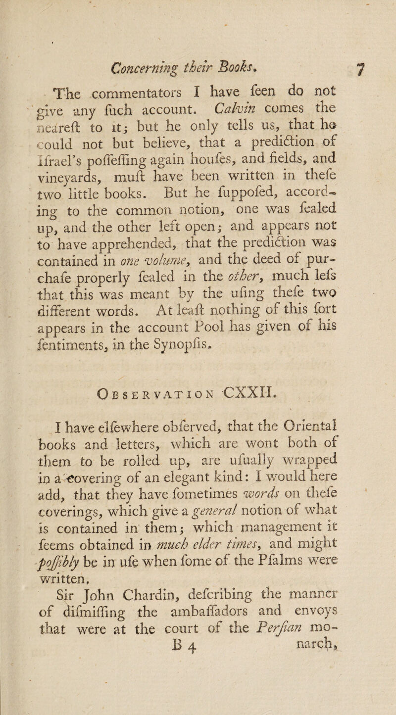 The commentators 1 have feen do not give any inch account. Calvin conies the neared to it; but he only tells us, that ho could not but believe, that a prediction of itruers poffeffmg again houfes, and fields, and vineyards, mud have been written in thefe two little books. But he fuppofed, accord¬ ing to the common notion, one was fealed up, and the other left open; and appears not to have apprehended, that the prediction was contained in one volume, and the deed oi pur*** chafe properly fealed in the other, much lefs that this was meant by the ufing thefe two different words. At lead nothing of this fort appears in the account Pool has given of his fentiments, in the Synopfis. Observation CXXIL I have elfewhere obferved, that the Oriental books and letters, which are wont both of them to be rolled up, are ufually wrapped in a Covering of an elegant kind: 1 would here add, that they have fometimes words on thefe coverings, which give a general notion of what is contained in them; which management it feems obtained in much elder times, and might fojjihly be in ufe when fome of the Pfalms were written, Sir John Chardin, defcribing the manner of difmiffing the ambaffadors and envoys that were at the court of the Perjian mo- B 4 narch.