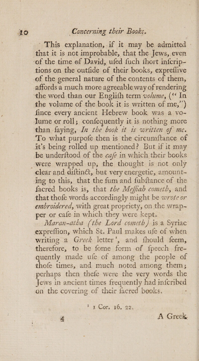 This explanation, if it may be admitted that it is not improbable, that the jews, even of the time ©f David, ufed fuch fhort infcrip- tions on the outhde of their books, expreffive of the general nature of the contents of them, affords a much more agreeable way of rendering the word than our Engiifh term volume, (“ In. the volume of the book it is written of me/’) lince every ancient Hebrew book was a vo¬ lume or roll y confequently it is nothing more than faying, In the hook it is written of me. To what purpofe then is the circurnftance of it’s being rolled up mentioned? But if it may be underftood of the cafe in which their books were wrapped up, the thought is not only clear and diftindt, but very energetic, amount¬ ing to this, that the fum and fubftance of the facred books is, that the Mefjiah cometh, and that thofe words accordingly might be wrote or embroidered, with great propriety, on the wrap¬ per or cafe in which they were kept. Maran-atha (the Lord comethJ is a Syriac expreffion, which St. Paul makes ufe of when writing a Greek letter, and fhould feem, therefore, to be feme form of fpeech fre¬ quently made ufe of among the people of thofe times, and much noted among them^ perhaps then thefe were the very words the Jews in ancient times frequently had infcribed on the covering of their lacred books. 5 i Cor. 16, 22. . 4' A Greek-